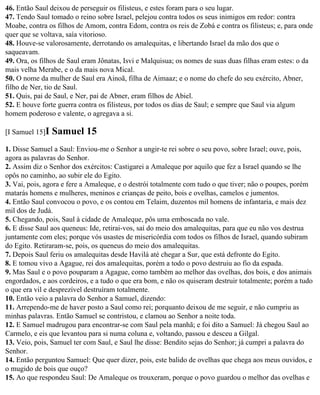 46. Então Saul deixou de perseguir os filisteus, e estes foram para o seu lugar.
47. Tendo Saul tomado o reino sobre Israel, pelejou contra todos os seus inimigos em redor: contra
Moabe, contra os filhos de Amom, contra Edom, contra os reis de Zobá e contra os filisteus; e, para onde
quer que se voltava, saía vitorioso.
48. Houve-se valorosamente, derrotando os amalequitas, e libertando Israel da mão dos que o
saqueavam.
49. Ora, os filhos de Saul eram Jônatas, Isvi e Malquisua; os nomes de suas duas filhas eram estes: o da
mais velha Merabe, e o da mais nova Mical.
50. O nome da mulher de Saul era Ainoã, filha de Aimaaz; e o nome do chefe do seu exército, Abner,
filho de Ner, tio de Saul.
51. Quis, pai de Saul, e Ner, pai de Abner, eram filhos de Abiel.
52. E houve forte guerra contra os filisteus, por todos os dias de Saul; e sempre que Saul via algum
homem poderoso e valente, o agregava a si.

[I Samuel 15]I   Samuel 15
1. Disse Samuel a Saul: Enviou-me o Senhor a ungir-te rei sobre o seu povo, sobre Israel; ouve, pois,
agora as palavras do Senhor.
2. Assim diz o Senhor dos exércitos: Castigarei a Amaleque por aquilo que fez a Israel quando se lhe
opôs no caminho, ao subir ele do Egito.
3. Vai, pois, agora e fere a Amaleque, e o destrói totalmente com tudo o que tiver; não o poupes, porém
matarás homens e mulheres, meninos e crianças de peito, bois e ovelhas, camelos e jumentos.
4. Então Saul convocou o povo, e os contou em Telaim, duzentos mil homens de infantaria, e mais dez
mil dos de Judá.
5. Chegando, pois, Saul à cidade de Amaleque, pôs uma emboscada no vale.
6. E disse Saul aos queneus: Ide, retirai-vos, saí do meio dos amalequitas, para que eu não vos destrua
juntamente com eles; porque vós usastes de misericórdia com todos os filhos de Israel, quando subiram
do Egito. Retiraram-se, pois, os queneus do meio dos amalequitas.
7. Depois Saul feriu os amalequitas desde Havilá até chegar a Sur, que está defronte do Egito.
8. E tomou vivo a Agague, rei dos amalequitas, porém a todo o povo destruiu ao fio da espada.
9. Mas Saul e o povo pouparam a Agague, como também ao melhor das ovelhas, dos bois, e dos animais
engordados, e aos cordeiros, e a tudo o que era bom, e não os quiseram destruir totalmente; porém a tudo
o que era vil e desprezível destruíram totalmente.
10. Então veio a palavra do Senhor a Samuel, dizendo:
11. Arrependo-me de haver posto a Saul como rei; porquanto deixou de me seguir, e não cumpriu as
minhas palavras. Então Samuel se contristou, e clamou ao Senhor a noite toda.
12. E Samuel madrugou para encontrar-se com Saul pela manhã; e foi dito a Samuel: Já chegou Saul ao
Carmelo, e eis que levantou para si numa coluna e, voltando, passou e desceu a Gilgal.
13. Veio, pois, Samuel ter com Saul, e Saul lhe disse: Bendito sejas do Senhor; já cumpri a palavra do
Senhor.
14. Então perguntou Samuel: Que quer dizer, pois, este balido de ovelhas que chega aos meus ouvidos, e
o mugido de bois que ouço?
15. Ao que respondeu Saul: De Amaleque os trouxeram, porque o povo guardou o melhor das ovelhas e
 
