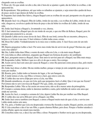 chegando com as ovelhas.
7. Disse ele: Eis que ainda vai alto o dia; não é hora de se ajuntar o gado; dai de beber às ovelhas, e ide
apascentá-las.
8. Responderam: Não podemos, até que todos os rebanhos se ajuntem, e seja removida a pedra da boca
do poço; assim é que damos de beber às ovelhas.
9. Enquanto Jacó ainda lhes falava, chegou Raquel com as ovelhas de seu pai; porquanto era ela quem as
apascentava.
10. Quando Jacó viu a Raquel, filha de Labão, irmão de sua mãe, e as ovelhas de Labão, irmão de sua
mãe, chegou-se, revolveu a pedra da boca do poço e deu de beber às ovelhas de Labão, irmão de sua
mãe.
11. Então Jacó beijou a Raquel e, levantando a voz, chorou.
12. E Jacó anunciou a Raquel que ele era irmão de seu pai, e que era filho de Rebeca. Raquel, pois foi
correndo para anunciá-lo a, seu pai.
13. Quando Labão ouviu essas novas de Jacó, filho de sua irmã, correu-lhe ao encontro, abraçou-o,
beijou-o e o levou à sua casa. E Jacó relatou a Labão todas essas, coisas.
14. Disse-lhe Labão: Verdadeiramente tu és meu osso e minha carne. E Jacó ficou com ele um mês
inteiro.
15. Depois perguntou Labão a Jacó: Por seres meu irmão hás de servir-me de graça? Declara-me, qual
será o teu salário?
16. Ora, Labão tinha duas filhas; o nome da mais velha era Léia, e o da mais moça Raquel.
17. Léia tinha os olhos enfermos, enquanto que Raquel era formosa de porte e de semblante.
18. Jacó, porquanto amava a Raquel, disse: Sete anos te servirei para ter a Raquel, tua filha mais moça.
19. Respondeu Labão: Melhor é que eu a dê a ti do que a outro; fica comigo.
20. Assim serviu Jacó sete anos por causa de Raquel; e estes lhe pareciam como poucos dias, pelo muito
que a amava.
21. Então Jacó disse a Labão: Dá-me minha mulher, porque o tempo já está cumprido; para que eu a
tome por mulher.
22. Reuniu, pois, Labão todos os homens do lugar, e fez um banquete.
23. À tarde tomou a Léia, sua filha e a trouxe a Jacó, que esteve com ela.
24. E Labão deu sua serva Zilpa por serva a Léia, sua filha.
25. Quando amanheceu, eis que era Léia; pelo que perguntou Jacó a Labão: Que é isto que me fizeste?
Porventura não te servi em troca de Raquel? Por que, então, me enganaste?
26. Respondeu Labão: Não se faz assim em nossa terra; não se dá a menor antes da primogênita.
27. Cumpre a semana desta; então te daremos também a outra, pelo trabalho de outros sete anos que
ainda me servirás.
28. Assim fez Jacó, e cumpriu a semana de Léia; depois Labão lhe deu por mulher sua filha Raquel.
29. E Labão deu sua serva Bila por serva a Raquel, sua filha.
30. Então Jacó esteve também com Raquel; e amou a Raquel muito mais do que a Léia; e serviu com
Labão ainda outros sete anos.
31. Viu, pois, o Senhor que Léia era desprezada e tornou-lhe fecunda a madre; Raquel, porém, era estéril.
32. E Léia concebeu e deu à luz um filho, a quem chamou Rúben; pois disse: Porque o Senhor atendeu à
minha aflição; agora me amará meu marido.
33. Concebeu outra vez, e deu à luz um filho; e disse: Porquanto o Senhor ouviu que eu era desprezada,
 