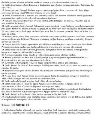dos bois, para os oferecer ao Senhor teu Deus; o resto, porém, destruímo-lo totalmente.
16. Então disse Samuel a Saul: Espera, e te declararei o que o Senhor me disse esta noite. Respondeu-lhe
Saul: Fala.
17. Prosseguiu, pois, Samuel: Embora pequeno aos teus próprios olhos, porventura não foste feito o
cabeça das tribos de Israel? O Senhor te ungiu rei sobre Israel;
18. e bem assim te enviou o Senhor a este caminho, e disse: Vai, e destrói totalmente a estes pecadores,
os amalequitas, e peleja contra eles, até que sejam aniquilados.
19. Por que, pois, não deste ouvidos à voz do Senhor, antes te lançaste ao despojo, e fizeste o que era
mau aos olhos do Senhor?
20. Então respondeu Saul a Samuel: Pelo contrário, dei ouvidos à voz do Senhor, e caminhei no caminho
pelo qual o Senhor me enviou, e trouxe a Agague, rei de Amaleque, e aos amalequitas destruí totalmente;
21. mas o povo tomou do despojo ovelhas e bois, o melhor do anátema, para o sacrificar ao Senhor teu
Deus em Gilgal.
22. Samuel, porém, disse: Tem, porventura, o Senhor tanto prazer em holocaustos e sacrifícios, como em
que se obedeça à voz do Senhor? Eis que o obedecer é melhor do que o sacrificar, e o atender, do que a
gordura de carneiros
23. Porque a rebelião é como o pecado de adivinhação, e a obstinação é como a iniqüidade de idolatria.
Porquanto rejeitaste a palavra do Senhor, ele também te rejeitou, a ti, para que não sejas rei.
24. Então disse Saul a Samuel: Pequei, porquanto transgredi a ordem do Senhor e as tuas palavras;
porque temi ao povo, e dei ouvidos a sua voz.
25. Agora, pois, perdoa o meu pecado, e volta comigo, para que eu adore ao Senhor.
26. Samuel porém disse a Saul: Não voltarei contigo; porquanto rejeitaste a palavra do Senhor, e o
Senhor te rejeitou a ti, para que não sejas rei sobre Israel:
27. E, virando-se Samuel para se ir, Saul pegou-lhe pela orla da capa, a qual se rasgou.
28. Então Samuel lhe disse: O Senhor rasgou de ti hoje o reino de Israel, e o deu a um teu próximo, que
é melhor do que tu.
29. Também aquele que é a Força de Israel não mente nem se arrepende, por quanto não é homem para
que se arrependa.
30. Ao que disse Saul: Pequei; honra-me, porém, agora diante dos anciãos do meu povo, e diante de
Israel, e volta comigo, para que eu adore ao Senhor teu Deus.
31. Então, voltando Samuel, seguiu a Saul, e Saul adorou ao Senhor.
32. Então disse Samuel: Trazei-me aqui a Agague, rei dos amalequitas. E Agague veio a ele
animosamente; e disse: Certamente já passou a amargura da morte.
33. Disse, porém, Samuel: Assim como a tua espada desfilhou a mulheres, assim ficará desfilhada tua
mãe entre as mulheres. E Samuel despedaçou a Agague perante o Senhor em Gilgal.
34. Então Samuel se foi a Ramá; e Saul subiu a sua casa, a Gibeá de Saul.
35. Ora, Samuel nunca mais viu a Saul até o dia da sua morte, mas Samuel teve dó de Saul. E o Senhor
se arrependeu de haver posto a Saul rei sobre Israel.

[I Samuel 16]I   Samuel 16
1. Então disse o Senhor a Samuel: Até quando terás dó de Saul, havendo-o eu rejeitado, para que não
reine sobre Israel? Enche o teu vaso de azeite, e vem; enviar-te-ei a Jessé o belemita, porque dentre os
 