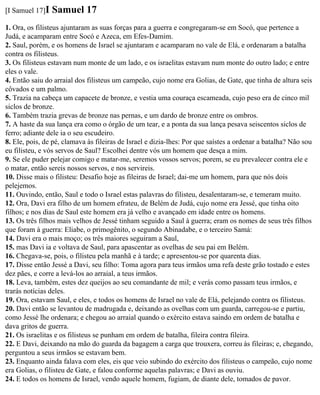 [I Samuel 17]I   Samuel 17
1. Ora, os filisteus ajuntaram as suas forças para a guerra e congregaram-se em Socó, que pertence a
Judá, e acamparam entre Socó e Azeca, em Efes-Damim.
2. Saul, porém, e os homens de Israel se ajuntaram e acamparam no vale de Elá, e ordenaram a batalha
contra os filisteus.
3. Os filisteus estavam num monte de um lado, e os israelitas estavam num monte do outro lado; e entre
eles o vale.
4. Então saiu do arraial dos filisteus um campeão, cujo nome era Golias, de Gate, que tinha de altura seis
côvados e um palmo.
5. Trazia na cabeça um capacete de bronze, e vestia uma couraça escameada, cujo peso era de cinco mil
siclos de bronze.
6. Também trazia grevas de bronze nas pernas, e um dardo de bronze entre os ombros.
7. A haste da sua lança era como o órgão de um tear, e a ponta da sua lança pesava seiscentos siclos de
ferro; adiante dele ia o seu escudeiro.
8. Ele, pois, de pé, clamava às fileiras de Israel e dizia-lhes: Por que saístes a ordenar a batalha? Não sou
eu filisteu, e vós servos de Saul? Escolhei dentre vós um homem que desça a mim.
9. Se ele puder pelejar comigo e matar-me, seremos vossos servos; porem, se eu prevalecer contra ele e
o matar, então sereis nossos servos, e nos servireis.
10. Disse mais o filisteu: Desafio hoje as fileiras de Israel; dai-me um homem, para que nós dois
pelejemos.
11. Ouvindo, então, Saul e todo o Israel estas palavras do filisteu, desalentaram-se, e temeram muito.
12. Ora, Davi era filho de um homem efrateu, de Belém de Judá, cujo nome era Jessé, que tinha oito
filhos; e nos dias de Saul este homem era já velho e avançado em idade entre os homens.
13. Os três filhos mais velhos de Jessé tinham seguido a Saul à guerra; eram os nomes de seus três filhos
que foram à guerra: Eliabe, o primogênito, o segundo Abinadabe, e o terceiro Samá:
14. Davi era o mais moço; os três maiores seguiram a Saul,
15. mas Davi ia e voltava de Saul, para apascentar as ovelhas de seu pai em Belém.
16. Chegava-se, pois, o filisteu pela manhã e à tarde; e apresentou-se por quarenta dias.
17. Disse então Jessé a Davi, seu filho: Toma agora para teus irmãos uma refa deste grão tostado e estes
dez pães, e corre a levá-los ao arraial, a teus irmãos.
18. Leva, também, estes dez queijos ao seu comandante de mil; e verás como passam teus irmãos, e
trarás notícias deles.
19. Ora, estavam Saul, e eles, e todos os homens de Israel no vale de Elá, pelejando contra os filisteus.
20. Davi então se levantou de madrugada e, deixando as ovelhas com um guarda, carregou-se e partiu,
como Jessé lhe ordenara; e chegou ao arraial quando o exército estava saindo em ordem de batalha e
dava gritos de guerra.
21. Os israelitas e os filisteus se punham em ordem de batalha, fileira contra fileira.
22. E Davi, deixando na mão do guarda da bagagem a carga que trouxera, correu às fileiras; e, chegando,
perguntou a seus irmãos se estavam bem.
23. Enquanto ainda falava com eles, eis que veio subindo do exército dos filisteus o campeão, cujo nome
era Golias, o filisteu de Gate, e falou conforme aquelas palavras; e Davi as ouviu.
24. E todos os homens de Israel, vendo aquele homem, fugiam, de diante dele, tomados de pavor.
 