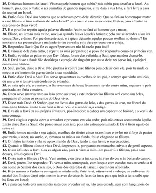 25. Diziam os homens de Israel: Vistes aquele homem que subiu? pois subiu para desafiar a Israel. Ao
homem, pois, que o matar, o rei cumulará de grandes riquezas, e lhe dará a sua filha, e fará livre a casa
de seu pai em Israel.
26. Então falou Davi aos homens que se achavam perto dele, dizendo: Que se fará ao homem que matar
a esse filisteu, e tirar a afronta de sobre Israel? pois quem é esse incircunciso filisteu, para afrontar os
exércitos do Deus vivo?
27. E o povo lhe repetiu aquela palavra, dizendo: Assim se fará ao homem que o matar.
28. Eliabe, seu irmão mais velho, ouviu-o quando falava àqueles homens; pelo que se acendeu a sua ira
contra Davi, e disse: Por que desceste aqui, e a quem deixaste aquelas poucas ovelhas no deserto? Eu
conheço a tua presunção, e a maldade do teu coração; pois desceste para ver a peleja.
29. Respondeu Davi: Que fiz eu agora? porventura não há razão para isso?
30. E virou-se dele para outro, e repetiu as suas perguntas; e o povo lhe respondeu como da primeira vez.
31. Então, ouvidas as palavras que Davi falara, foram elas referidas a Saul, que mandou chamá-lo.
32. E Davi disse a Saul: Não desfaleça o coração de ninguém por causa dele; teu servo irá, e pelejará
contra este filisteu.
33. Saul, porém, disse a Davi: Não poderás ir contra esse filisteu para pelejar com ele, pois tu ainda és
moço, e ele homem de guerra desde a sua mocidade.
34. Então disse Davi a Saul: Teu servo apascentava as ovelhas de seu pai, e sempre que vinha um leão,
ou um urso, e tomava um cordeiro do rebanho,
35. eu saía após ele, e o matava, e lho arrancava da boca; levantando-se ele contra mim, segurava-o pela
queixada, e o feria e matava.
36. O teu servo matava tanto ao leão como ao urso; e este incircunciso filisteu será como um deles,
porquanto afrontou os exércitos do Deus vivo.
37. Disse mais Davi: O Senhor, que me livrou das garras do leão, e das garras do urso, me livrará da
mão deste filisteu. Então disse Saul a Davi: Vai, e o Senhor seja contigo.
38. E vestiu a Davi da sua própria armadura, pôs-lhe sobre a cabeça um capacete de bronze, e o vestiu de
uma couraça.
39. Davi cingiu a espada sobre a armadura e procurou em vão andar, pois não estava acostumado àquilo.
Então disse Davi a Saul: Não posso andar com isto, pois não estou acostumado. E Davi tirou aquilo de
sobre si.
40. Então tomou na mão o seu cajado, escolheu do ribeiro cinco seixos lisos e pô-los no alforje de pastor
que trazia, a saber, no surrão, e, tomando na mão a sua funda, foi-se chegando ao filisteu.
41. O filisteu também vinha se aproximando de Davi, tendo a: sua frente o seu escudeiro.
42. Quando o filisteu olhou e viu a Davi, desprezou-o, porquanto era mancebo, ruivo, e de gentil aspecto.
43. Disse o filisteu a Davi: Sou eu algum cão, para tu vires a mim com paus? E o filisteu, pelos seus
deuses, amaldiçoou a Davi.
44. Disse mais o filisteu a Davi: Vem a mim, e eu darei a tua carne às aves do céu e às bestas do campo.
45. Davi, porém, lhe respondeu: Tu vens a mim com espada, com lança e com escudo; mas eu venho a ti
em nome do Senhor dos exércitos, o Deus dos exércitos de Israel, a quem tens afrontado.
46. Hoje mesmo o Senhor te entregará na minha mão; ferir-te-ei, e tirar-te-ei a cabeça; os cadáveres do
arraial dos filisteus darei hoje mesmo às aves do céu e às feras da terra; para que toda a terra saiba que
há Deus em Israel;
47. e para que toda esta assembléia saiba que o Senhor salva, não com espada, nem com lança; pois do
 