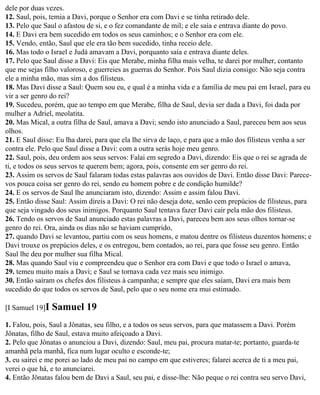 dele por duas vezes.
12. Saul, pois, temia a Davi, porque o Senhor era com Davi e se tinha retirado dele.
13. Pelo que Saul o afastou de si, e o fez comandante de mil; e ele saía e entrava diante do povo.
14. E Davi era bem sucedido em todos os seus caminhos; e o Senhor era com ele.
15. Vendo, então, Saul que ele era tão bem sucedido, tinha receio dele.
16. Mas todo o Israel e Judá amavam a Davi, porquanto saía e entrava diante deles.
17. Pelo que Saul disse a Davi: Eis que Merabe, minha filha mais velha, te darei por mulher, contanto
que me sejas filho valoroso, e guerreies as guerras do Senhor. Pois Saul dizia consigo: Não seja contra
ele a minha mão, mas sim a dos filisteus.
18. Mas Davi disse a Saul: Quem sou eu, e qual é a minha vida e a família de meu pai em Israel, para eu
vir a ser genro do rei?
19. Sucedeu, porém, que ao tempo em que Merabe, filha de Saul, devia ser dada a Davi, foi dada por
mulher a Adriel, meolatita.
20. Mas Mical, a outra filha de Saul, amava a Davi; sendo isto anunciado a Saul, pareceu bem aos seus
olhos.
21. E Saul disse: Eu lha darei, para que ela lhe sirva de laço, e para que a mão dos filisteus venha a ser
contra ele. Pelo que Saul disse a Davi: com a outra serás hoje meu genro.
22. Saul, pois, deu ordem aos seus servos: Falai em segredo a Davi, dizendo: Eis que o rei se agrada de
ti, e todos os seus servos te querem bem; agora, pois, consente em ser genro do rei.
23. Assim os servos de Saul falaram todas estas palavras aos ouvidos de Davi. Então disse Davi: Parece-
vos pouca coisa ser genro do rei, sendo eu homem pobre e de condição humilde?
24. E os servos de Saul lhe anunciaram isto, dizendo: Assim e assim falou Davi.
25. Então disse Saul: Assim direis a Davi: O rei não deseja dote, senão cem prepúcios de filisteus, para
que seja vingado dos seus inimigos. Porquanto Saul tentava fazer Davi cair pela mão dos filisteus.
26. Tendo os servos de Saul anunciado estas palavras a Davi, pareceu bem aos seus olhos tornar-se
genro do rei. Ora, ainda os dias não se haviam cumprido,
27. quando Davi se levantou, partiu com os seus homens, e matou dentre os filisteus duzentos homens; e
Davi trouxe os prepúcios deles, e os entregou, bem contados, ao rei, para que fosse seu genro. Então
Saul lhe deu por mulher sua filha Mical.
28. Mas quando Saul viu e compreendeu que o Senhor era com Davi e que todo o Israel o amava,
29. temeu muito mais a Davi; e Saul se tornava cada vez mais seu inimigo.
30. Então saíram os chefes dos filisteus à campanha; e sempre que eles saíam, Davi era mais bem
sucedido do que todos os servos de Saul, pelo que o seu nome era mui estimado.

[I Samuel 19]I   Samuel 19
1. Falou, pois, Saul a Jônatas, seu filho, e a todos os seus servos, para que matassem a Davi. Porém
Jônatas, filho de Saul, estava muito afeiçoado a Davi.
2. Pelo que Jônatas o anunciou a Davi, dizendo: Saul, meu pai, procura matar-te; portanto, guarda-te
amanhã pela manhã, fica num lugar oculto e esconde-te;
3. eu sairei e me porei ao lado de meu pai no campo em que estiveres; falarei acerca de ti a meu pai,
verei o que há, e to anunciarei.
4. Então Jônatas falou bem de Davi a Saul, seu pai, e disse-lhe: Não peque o rei contra seu servo Davi,
 