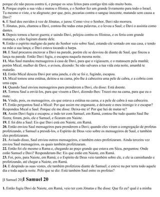 porque ele não pecou contra ti, e porque os seus feitos para contigo têm sido muito bons.
5. Porque expôs a sua vida e matou o filisteu, e o Senhor fez um grande livramento para todo o Israel.
Tu mesmo o viste, e te alegraste; por que, pois, pecarias contra o sangue inocente, matando sem causa a
Davi?
6. E Saul deu ouvidos à voz de Jônatas, e jurou: Como vive o Senhor, Davi não morrera.
7. Jônatas, pois, chamou a Davi, contou-lhe todas estas palavras, e o levou a Saul; e Davi o assistia como
dantes.
8. Depois tornou a haver guerra; e saindo Davi, pelejou contra os filisteus, e os feriu com grande
matança, e eles fugiram diante dele.
9. Então o espírito maligno da parte do Senhor veio sobre Saul, estando ele sentado em sua casa, e tendo
na mão a sua lança; e Davi estava tocando a harpa.
10. E Saul procurou encravar a Davi na parede, porém ele se desviou de diante de Saul, que fincou a
lança na parede. Então Davi fugiu, e escapou naquela mesma noite.
11. Mas Saul mandou mensageiros à casa de Davi, para que o vigiassem, e o matassem pela manhã;
porém Mical, mulher de Davi, o avisou, dizendo: Se não salvares a tua vida esta noite, amanhã te
matarão.
12. Então Mical desceu Davi por uma janela, e ele se foi e, fugindo, escapou.
13. Mical tomou uma estátua, deitou-a na cama, pôs-lhe à cabeceira uma pele de cabra, e a cobriu com
uma capa.
14. Quando Saul enviou mensageiros para prenderem a Davi, ela disse: Está doente.
15. Tornou Saul a enviá-los, para que vissem a Davi, dizendo-lhes: Trazei-mo na cama, para que eu o
mate.
16. Vindo, pois, os mensageiros, eis que estava a estátua na cama, e a pele de cabra à sua cabeceira.
17. Então perguntou Saul a Mical: Por que assim me enganaste, e deixaste o meu inimigo ir e escapar?
Respondeu Mical a Saul: Porque ele me disse: Deixa-me ir! Por que hei de matar-te?
18. Assim Davi fugiu e escapou; e indo ter com Samuel, em Ramá, contou-lhe tudo quanto Saul lhe
fizera; foram, pois, ele e Samuel, e ficaram em Naiote.
19. E foi dito a Saul: Eis que Davi está em Naiote, em Ramá.
20. Então enviou Saul mensageiros para prenderem a Davi; quando eles viram a congregação de profetas
profetizando, e Samuel a presidi-los, o Espírito de Deus veio sobre os mensageiros de Saul, e também
eles profetizaram.
21. Avisado disso, Saul enviou outros mensageiros, e também estes profetizaram. Ainda terceira vez
enviou Saul mensageiros, os quais também profetizaram.
22. Então foi ele mesmo a Rama e, chegando ao poço grande que estava em Sécu, perguntou: Onde
estão Samuel e Davi? Responderam-lhe: Eis que estão em Naiote, em Ramá.
23. Foi, pois, para Naiote, em Ramá; e o Espírito de Deus veio também sobre ele, e ele ia caminhando e
profetizando, até chegar a Naiote, em Ramá.
24. E despindo as suas vestes, ele também profetizou diante de Samuel; e esteve nu por terra todo aquele
dia e toda aquela noite. Pelo que se diz: Está também Saul entre os profetas?

[I Samuel 20]I   Samuel 20
1. Então fugiu Davi de Naiote, em Ramá, veio ter com Jônatas e lhe disse: Que fiz eu? qual é a minha
 
