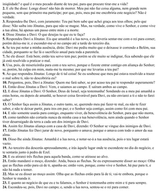 iniqüidade? e qual é o meu pecado diante de teu pai, para que procure tirar-me a vida?
2. E ele lhe disse: Longe disso! não hás de morrer. Meu pai não faz coisa alguma, nem grande nem
pequena, sem que primeiro ma participe; por que, pois, meu pai me encobriria este negócio? Não é
verdade.
3. Respondeu-lhe Davi, com juramento: Teu pai bem sabe que achei graça aos teus olhos; pelo que
disse: Não saiba isto Jônatas, para que não se magoe. Mas, na verdade, como vive o Senhor, e como vive
a tua alma, há apenas um passo entre mim e a morte.
4. Disse Jônatas a Davi: O que desejas tu que eu te faça?
5. Respondeu Davi a Jônatas: Eis que amanhã é a lua nova, e eu deveria sentar-me com o rei para comer;
porém deixa-me ir, e esconder-me-ei no campo até a tarde do terceiro dia.
6. Se teu pai notar a minha ausência, dirás: Davi me pediu muito que o deixasse ir correndo a Belém, sua
cidade, porquanto se faz lá o sacrifício anual para toda a parentela.
7. Se ele disser: Está bem; então teu servo tem paz; porém se ele muito se indignar, fica sabendo que ele
já está resolvido a praticar o mal.
8. Usa, pois, de misericórdia para com o teu servo, porque o fizeste entrar contigo em aliança do Senhor;
se, porém, há culpa em mim, mata-me tu mesmo; por que me levarias a teu pai?
9. Ao que respondeu Jônatas: Longe de ti tal coisa! Se eu soubesse que meu pai estava resolvido a trazer
o mal sobre ti, não to descobriria eu?
10. Perguntou, pois, Davi a Jônatas: Quem me fará saber, se por acaso teu pai te responder asperamente?
11. Então disse Jônatas a Davi: Vem, e saiamos ao campo. E saíram ambos ao campo.
12. E disse Jônatas a Davi: O Senhor, Deus de Israel, seja testemunha! Sondando eu a meu pai amanhã a
estas horas, ou depois de amanhã, se houver coisa favorável para Davi, eu não enviarei a ti e não to farei
saber?
13. O Senhor faça assim a Jônatas, e outro tanto, se, querendo meu pai fazer-te mal, eu não te fizer
saber, e não te deixar partir, para ires em paz; e o Senhor seja contigo, assim como foi com meu pai.
14. E não somente usarás para comigo, enquanto viver, da benevolência do Senhor, para que não morra,
15. como também não cortarás nunca da minha casa a tua benevolência, nem ainda quando o Senhor
tiver desarraigado da terra a cada um dos inimigos de Davi.
16. Assim fez Jônatas aliança com a casa de Davi, dizendo: O Senhor se vingue dos inimigos de Davi.
17. Então Jônatas fez Davi jurar de novo, porquanto o amava; porque o amava com todo o amor da sua
alma.
18. Disse-lhe ainda Jônatas: Amanhã é a lua nova, e notar-se-á a tua ausência, pois o teu lugar estará
vazio.
19. Ao terceiro dia descerás apressadamente, e irás àquele lugar onde te escondeste no dia do negócio, e
te sentarás junto à pedra de Ezel.
20. E eu atirarei três flechas para aquela banda, como se atirasse ao alvo.
21. Então mandarei o moço, dizendo: Anda, busca as flechas. Se eu expressamente disser ao moço: Olha
que as flechas estão para cá de ti, apanha-as; então vem, porque, como vive o Senhor, há paz para ti, e
não há nada a temer.
22. Mas se eu disser ao moço assim: Olha que as flechas estão para lá de ti; vai-te embora, porque o
Senhor te manda ir.
23. E quanto ao negócio de que eu e tu falamos, o Senhor é testemunha entre mim e ti para sempre.
24. Escondeu-se, pois, Davi no campo; e, sendo a lua nova, sentou-se o rei para comer.
 
