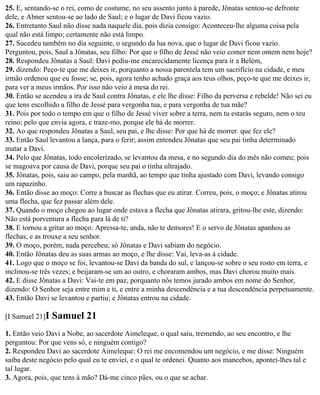 25. E, sentando-se o rei, como de costume, no seu assento junto à parede, Jônatas sentou-se defronte
dele, e Abner sentou-se ao lado de Saul; e o lugar de Davi ficou vazio.
26. Entretanto Saul não disse nada naquele dia, pois dizia consigo: Aconteceu-lhe alguma coisa pela
qual não está limpo; certamente não está limpo.
27. Sucedeu também no dia seguinte, o segundo da lua nova, que o lugar de Davi ficou vazio.
Perguntou, pois, Saul a Jônatas, seu filho: Por que o filho de Jessé não veio comer nem ontem nem hoje?
28. Respondeu Jônatas a Saul: Davi pediu-me encarecidamente licença para ir a Belém,
29. dizendo: Peço-te que me deixes ir, porquanto a nossa parentela tem um sacrifício na cidade, e meu
irmão ordenou que eu fosse; se, pois, agora tenho achado graça aos teus olhos, peço-te que me deixes ir,
para ver a meus irmãos. Por isso não veio à mesa do rei.
30. Então se acendeu a ira de Saul contra Jônatas, e ele lhe disse: Filho da perversa e rebelde! Não sei eu
que tens escolhido a filho de Jessé para vergonha tua, e para vergonha de tua mãe?
31. Pois por todo o tempo em que o filho de Jessé viver sobre a terra, nem tu estarás seguro, nem o teu
reino; pelo que envia agora, e traze-mo, porque ele há de morrer.
32. Ao que respondeu Jônatas a Saul, seu pai, e lhe disse: Por que há de morrer. que fez ele?
33. Então Saul levantou a lança, para o ferir; assim entendeu Jônatas que seu pai tinha determinado
matar a Davi.
34. Pelo que Jônatas, todo encolerizado, se levantou da mesa, e no segundo dia do mês não comeu; pois
se magoava por causa de Davi, porque seu pai o tinha ultrajado.
35. Jônatas, pois, saiu ao campo, pela manhã, ao tempo que tinha ajustado com Davi, levando consigo
um rapazinho.
36. Então disse ao moço: Corre a buscar as flechas que eu atirar. Correu, pois, o moço; e Jônatas atirou
uma flecha, que fez passar além dele.
37. Quando o moço chegou ao lugar onde estava a flecha que Jônatas atirara, gritou-lhe este, dizendo:
Não está porventura a flecha para lá de ti?
38. E tornou a gritar ao moço: Apressa-te, anda, não te demores! E o servo de Jônatas apanhou as
flechas, e as trouxe a seu senhor.
39. O moço, porém, nada percebeu; só Jônatas e Davi sabiam do negócio.
40. Então Jônatas deu as suas armas ao moço, e lhe disse: Vai, leva-as à cidade.
41. Logo que o moço se foi, levantou-se Davi da banda do sul, e lançou-se sobre o seu rosto em terra, e
inclinou-se três vezes; e beijaram-se um ao outro, e choraram ambos, mas Davi chorou muito mais.
42. E disse Jônatas a Davi: Vai-te em paz, porquanto nós temos jurado ambos em nome do Senhor,
dizendo: O Senhor seja entre mim e ti, e entre a minha descendência e a tua descendência perpetuamente.
43. Então Davi se levantou e partiu; e Jônatas entrou na cidade.

[I Samuel 21]I   Samuel 21
1. Então veio Davi a Nobe, ao sacerdote Aimeleque, o qual saiu, tremendo, ao seu encontro, e lhe
perguntou: Por que vens só, e ninguém contigo?
2. Respondeu Davi ao sacerdote Aimeleque: O rei me encomendou um negócio, e me disse: Ninguém
saiba deste negócio pelo qual eu te enviei, e o qual te ordenei. Quanto aos mancebos, apontei-lhes tal e
tal lugar.
3. Agora, pois, que tens à mão? Dá-me cinco pães, ou o que se achar.
 