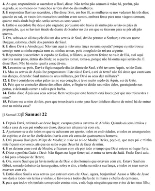 4. Ao que, respondendo o sacerdote a Davi, disse: Não tenho pão comum à mão; há, porém, pão
sagrado, se ao menos os mancebos se têm abstido das mulheres.
5. E respondeu Davi ao sacerdote, e lhe disse: Sim, em boa fé, as mulheres se nos vedaram há três dias;
quando eu saí, os vasos dos mancebos também eram santos, embora fosse para uma viagem comum;
quanto mais ainda hoje não serão santos os seus vasos?
6. Então o sacerdote lhe deu o pão sagrado; porquanto não havia ali outro pão senão os pães da
proposição, que se haviam tirado de diante do Senhor no dia em que se tiravam para se pôr ali pão
quente.
7. Ora, achava-se ali naquele dia um dos servos de Saul, detido perante o Senhor; e era seu nome
Doegue, edomeu, chefe dos pastores de Saul.
8. E disse Davi a Aimeleque: Não tens aqui à mão uma lança ou uma espada? porque eu não trouxe
comigo nem a minha espada nem as minhas armas, pois o negócio do rei era urgente.
9. Respondeu o sacerdote: A espada de Golias, o filisteu, a quem tu feriste no vale de Elá, está aqui
envolta num pano, detrás do éfode; se a queres tomar, toma-a, porque não há outra aqui senão ela. E
disse Davi: Não há outra igual a essa; dá-ma.
10. Levantou-se, pois, Davi e fugiu naquele dia de diante de Saul, e foi ter com Áquis, rei de Gate.
11. Mas os servos de Áquis lhe perguntaram: Este não é Davi, o rei da terra? não foi deste que cantavam
nas danças, dizendo: Saul matou os seus milhares, por Davi os seus dez milhares?
12. E Davi considerou estas palavras no seu coração, e teve muito medo de Áquis, rei de Gate.
13. Pelo que se contrafez diante dos olhos deles, e fingiu-se doido nas mãos deles, garatujando nas
portas, e deixando correr a saliva pela barba.
14. Então disse Áquis aos seus servos: Bem vedes que este homem está louco; por que mo trouxestes a
mim?
15. Faltam-me a mim doidos, para que trouxésseis a este para fazer doidices diante de mim? há de entrar
este na minha casa?

[I Samuel 22]I   Samuel 22
1. Depois Davi, retirando-se desse lugar, escapou para a caverna de Adulão. Quando os seus irmãos e
toda a casa de seu pai souberam disso, desceram ali para ter com ele.
2. Ajuntaram-se a ele todos os que se achavam em aperto, todos os endividados, e todos os amargurados
de espírito; e ele se fez chefe deles; havia com ele cerca de quatrocentos homens.
3. Dali passou Davi para Mizpe de Moabe; e disse ao rei de Moabe: Deixa, peço-te, que meu pai e minha
mãe fiquem convosco, até que eu saiba o que Deus há de fazer de mim.
4. E os deixou com o rei de Moabe; e ficaram com ele por todo o tempo que Davi esteve no lugar forte.
5. Disse o profeta Gade a Davi: Não fiques no lugar forte; sai, e entra na terra de Judá. Então Davi saiu,
e foi para o bosque de Herete.
6. Ora, ouviu Saul que já havia notícias de Davi e dos homens que estavam com ele. Estava Saul em
Gibeá, sentado debaixo da tamargueira, sobre o alto, e tinha na mão a sua lança, e todos os seus servos
estavam com ele.
7. Então disse Saul a seus servos que estavam com ele: Ouvi, agora, benjamitas! Acaso o filho de Jessé
vos dará a todos vós terras e vinhas, e far-vos-á a todos chefes de milhares e chefes de centenas,
8. para que todos vós tenhais conspirado contra mim, e não haja ninguém que me avise de ter meu filho,
 