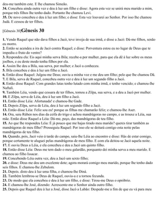 deu-me também este. E lhe chamou Simeão.
34. Concebeu ainda outra vez e deu à luz um filho e disse: Agora esta vez se unirá meu marido a mim,
porque três filhos lhe tenho dado. Portanto lhe chamou Levi.
35. De novo concebeu e deu à luz um filho; e disse: Esta vez louvarei ao Senhor. Por isso lhe chamou
Judá. E cessou de ter filhos.

[Gênesis 30]Gênesis     30
1. Vendo Raquel que não dava filhos a Jacó, teve inveja de sua irmã, e disse a Jacó: Dá-me filhos, senão
eu morro.
2. Então se acendeu a ira de Jacó contra Raquel; e disse: Porventura estou eu no lugar de Deus que te
impediu o fruto do ventre?
3. Respondeu ela: Eis aqui minha serva Bila; recebe-a por mulher, para que ela dê à luz sobre os meus
joelhos, e eu deste modo tenha filhos por ela.
4. Assim lhe deu a Bila, sua serva, por mulher; e Jacó a conheceu.
5. Bila concebeu e deu à luz um filho a Jacó.
6. Então disse Raquel: Julgou-me Deus; ouviu a minha voz e me deu um filho; pelo que lhe chamou Dã.
7. E Bila, serva de Raquel, concebeu outra vez e deu à luz um segundo filho a Jacó.
8. Então disse Raquel: Com grandes lutas tenho lutado com minha irmã, e tenho vencido; e chamou-lhe
Naftali.
9. Também Léia, vendo que cessara de ter filhos, tomou a Zilpa, sua serva, e a deu a Jacó por mulher.
10. E Zilpa, serva de Léia, deu à luz um filho a Jacó.
11. Então disse Léia: Afortunada! e chamou-lhe Gade.
12. Depois Zilpa, serva de Léia, deu à luz um segundo filho a Jacó.
13. Então disse Léia: Feliz sou eu! porque as filhas me chamarão feliz; e chamou-lhe Aser.
14. Ora, saiu Rúben nos dias da ceifa do trigo e achou mandrágoras no campo, e as trouxe a Léia, sua
mãe. Então disse Raquel a Léia: Dá-me, peço, das mandrágoras de teu filho.
15. Ao que lhe respondeu Léia: É já pouco que me hajas tirado meu marido? queres tirar também as
mandrágoras de meu filho? Prosseguiu Raquel: Por isso ele se deitará contigo esta noite pelas
mandrágoras de teu filho.
16. Quando, pois, Jacó veio à tarde do campo, saiu-lhe Léia ao encontro e disse: Hás de estar comigo,
porque certamente te aluguei pelas mandrágoras de meu filho. E com ela deitou-se Jacó aquela noite.
17. E ouviu Deus a Léia, e ela concebeu e deu a Jacó um quinto filho.
18. Então disse Léia: Deus me tem dado o meu galardão, porquanto dei minha serva a meu marido. E
chamou ao filho Issacar.
19. Concebendo Léia outra vez, deu a Jacó um sexto filho;
20. e disse: Deus me deu um excelente dote; agora morará comigo meu marido, porque lhe tenho dado
seis filhos. E chamou-lhe Zebulom.
21. Depois. disto deu à luz uma filha, e chamou-lhe Diná.
22. Também lembrou-se Deus de Raquel, ouviu-a e a tornou fecunda.
23. De modo que ela concebeu e deu à luz um filho, e disse: Tirou-me Deus o opróbrio.
24. E chamou-lhe José, dizendo: Acrescente-me o Senhor ainda outro filho.
25. Depois que Raquel deu à luz a José, disse Jacó a Labão: Despede-me a fim de que eu vá para meu
 