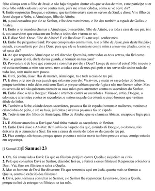 feito aliança com o filho de Jessé, e não haja ninguém dentre vós que se doa de mim, e me participe o ter
meu filho sublevado meu servo contra mim, para me armar ciladas, como se vê neste dia?
9. Então respondeu Doegue, o edomeu, que também estava com os servos de Saul, e disse: Vi o filho de
Jessé chegar a Nobe, a Aimeleque, filho de Aitube;
10. o qual consultou por ele ao Senhor, e lhe deu mantimento, e lhe deu também a espada de Golias, o
filisteu.
11. Então o rei mandou chamar a Aimeleque, o sacerdote, filho de Aitube, e a toda a casa de seu pai, isto
é, aos sacerdotes que estavam em Nobe; e todos eles vierem ao rei.
12. E disse Saul: Ouve, filho de Aitube! E ele lhe disse: Eis-me aqui, senhor meu.
13. Então lhe perguntou Saul: Por que conspirastes contra mim, tu e o filho de Jessé, pois deste lhe pão e
espada, e consultaste por ele a Deus, para que ele se levantasse contra mim a armar-me ciladas, como se
vê neste dia?
14. Ao que respondeu Aimeleque ao rei dizendo: Quem há, entre todos os teus servos, tão fiel como
Davi, o genro do rei, chefe da tua guarda, e honrado na tua casa?
15. Porventura é de hoje que comecei a consultar por ele a Deus? Longe de mim tal coisa! Não impute o
rei coisa nenhuma a mim seu servo, nem a toda a casa de meu pai, pois o teu servo não soube nada de
tudo isso, nem muito nem pouco.
16. O rei, porém, disse: Hás de morrer, Aimeleque, tu e toda a casa de teu pai.
17. E disse o rei aos da sua guarda que estavam com ele: Virai-vos, e matai os sacerdotes do Senhor,
porque também a mão deles está com Davi, e porque sabiam que ele fugia e não mo fizeram saber. Mas
os servos do rei não quiseram estender as suas mãos para arremeter contra os sacerdotes do Senhor.
18. Então disse o rei a Doegue: Vira-te e arremete contra os sacerdotes. Virou-se, então, Doegue, o
edomeu, e arremeteu contra os sacerdotes, e matou naquele dia oitenta e cinco homens que vestiam
éfode de linho.
19. Também a Nobe, cidade desses sacerdotes, passou a fio de espada; homens e mulheres, meninos e
criancinhas de peito, e até os bois, jumentos e ovelhas passou a fio de espada.
20. Todavia um dos filhos de Aimeleque, filho de Aitube, que se chamava Abiatar, escapou e fugiu para
Davi.
21. E Abiatar anunciou a Davi que Saul tinha matado os sacerdotes do Senhor.
22. Então Davi disse a Abiatar: Bem sabia eu naquele dia que, estando ali Doegue, o edomeu, não
deixaria de o denunciar a Saul. Eu sou a causa da morte de todos os da casa de teu pai.
23. Fica comigo, não temas; porque quem procura a minha morte também procura a tua; comigo estarás
em segurança.

[I Samuel 23]I   Samuel 23
1. Ora, foi anunciado a Davi: Eis que os filisteus pelejam contra Queila e saqueiam as eiras.
2. Pelo que consultou Davi ao Senhor, dizendo: Irei eu, e ferirei a esses filisteus? Respondeu o Senhor a
Davi: Vai, fere aos filisteus e salva a Queila.
3. Mas os homens de Davi lhe disseram: Eis que tememos aqui em Judá, quanta mais se formos a
Queila, contra o exército dos filisteus!
4. Davi, pois, tornou a consultar ao Senhor, e o Senhor lhe respondeu: Levanta-te, desce a Queila,
porque eu hei de entregar os filisteus na tua mão.
 