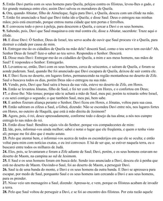 5. Então Davi partiu com os seus homens para Queila, pelejou contra os filisteus, levou-lhes o gado, e
fez grande matança entre eles; assim Davi salvou os moradores de Queila.
6. Ora, quando Abiatar, filho de Aimeleque, fugiu para Davi, a Queila, desceu com um éfode na mão.
7. Então foi anunciado a Saul que Davi tinha ido a Queila; e disse Saul: Deus o entregou nas minhas
mãos; pois está encerrado, porque entrou numa cidade que tem portas e ferrolhos.
8. E convocou todo o povo à peleja, para descerem a Queila, e cercar a Davi e os seus homens.
9. Sabendo, pois, Davi que Saul maquinava este mal contra ele, disse a Abiatar, sacerdote: Traze aqui o
éfode.
10. E disse Davi: Ó Senhor, Deus de Israel, teu servo acaba de ouvir que Saul procura vir a Queila, para
destruir a cidade por causa de mim.
11. Entregar-me-ão os cidadãos de Queila na mão dele? descerá Saul, como o teu servo tem ouvido? Ah,
Senhor Deus de Israel! faze-o saber ao teu servo. Respondeu o Senhor: Descerá.
12. Disse mais Davi: Entregar-me-ão os cidadãos de Queila, a mim e aos meus homens, nas mãos de
Saul? E respondeu o Senhor: Entregarão.
13. Levantou-se, então, Davi com os seus homens, cerca de seiscentos, e saíram de Queila, e foram-se
aonde puderam. Saul, quando lhe foi anunciado que Davi escapara de Queila, deixou de sair contra ele.
14. E Davi ficou no deserto, em lugares fortes, permanecendo na região montanhosa no deserto de Zife.
Saul o buscava todos os dias, porém Deus não o entregou na sua mão.
15. Vendo, pois, Davi que Saul saíra à busca da sua vida, esteve no deserto de Zife, em Hores.
16. Então se levantou Jônatas, filho de Saul, e foi ter com Davi em Hores, e o confortou em Deus;
17. e disse-lhe: Não temas; porque não te achará a mão de Saul, meu pai; porém tu reinarás sobre Israel,
e eu serei contigo o segundo; o que também Saul, meu pai, bem sabe.
18. E ambos fizeram aliança perante o Senhor; Davi ficou em Hores, e Jônatas, voltou para sua casa.
19. Então subiram os zifeus a Saul, a Gibeá, dizendo: Não se escondeu Davi entre nós, nos lugares fortes
em Hores, no outeiro de Haquilá, que está à mão direita de Jesimom?
20. Agora, pois, ó rei, desce apressadamente, conforme todo o desejo da tua alma; a nós nos cumpre
entregá-lo nas mãos do rei.
21. Então disse Saul: Benditos sejais vós do Senhor, porque vos compadecestes de mim:
22. Ide, pois, informai-vos ainda melhor; sabei e notai o lugar que ele freqüenta, e quem o tenha visto
ali; porque me foi dito que é muito astuto.
23. Pelo que atentai bem, e informai-vos acerca de todos os esconderijos em que ele se oculta; e então
voltai para mim com notícias exatas, e eu irei convosco. E há de ser que, se estiver naquela terra, eu o
buscarei entre todos os milhares de Judá.
24. Eles, pois, se levantaram e foram a Zife adiante de Saul; Davi, porém, e os seus homens estavam no
deserto de Maom, na campina ao sul de Jesimom.
25. E Saul e os seus homens foram em busca dele. Sendo isso anunciado a Davi, desceu ele à penha que
está no deserto de Maom. Ouvindo-o Saul, foi ao deserto de Maom, a perseguir Davi.
26. Saul ia de uma banda do monte, e Davi e os seus homens da outra banda. E Davi se apressava para
escapar, por medo de Saul, porquanto Saul e os seus homens iam cercando a Davi e aos seus homens,
para os prender.
27. Nisso veio um mensageiro a Saul, dizendo: Apressa-te, e vem, porque os filisteus acabam de invadir
a terra.
28. Pelo que Saul voltou de perseguir a Davi, e se foi ao encontro dos filisteus. Por esta razão aquele
 