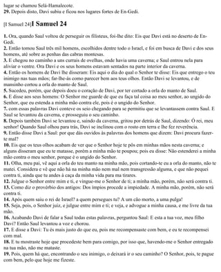 lugar se chamou Selá-Hamalecote.
29. Depois disto, Davi subiu e ficou nos lugares fortes de En-Gedi.

[I Samuel 24]I   Samuel 24
1. Ora, quando Saul voltou de perseguir os filisteus, foi-lhe dito: Eis que Davi está no deserto de En-
Gedi.
2. Então tomou Saul três mil homens, escolhidos dentre todo o Israel, e foi em busca de Davi e dos seus
homens, até sobre as penhas das cabras montesas.
3. E chegou no caminho a uns currais de ovelhas, onde havia uma caverna; e Saul entrou nela para
aliviar o ventre. Ora Davi e os seus homens estavam sentados na parte interior da caverna.
4. Então os homens de Davi lhe disseram: Eis aqui o dia do qual o Senhor te disse: Eis que entrego o teu
inimigo nas tuas mãos; far-lhe-ás como parecer bem aos teus olhos. Então Davi se levantou, e de
mansinho cortou a orla do manto de Saul.
5. Sucedeu, porém, que depois doeu o coração de Davi, por ter cortado a orla do manto de Saul.
6. E disse aos seus homens: O Senhor me guarde de que eu faça tal coisa ao meu senhor, ao ungido do
Senhor, que eu estenda a minha mão contra ele, pois é o ungido do Senhor.
7. com essas palavras Davi conteve os seio chegando para se permitiu que se levantassem contra Saul. E
Saul se levantou da caverna, e prosseguiu o seu caminho.
8. Depois também Davi se levantou e, saindo da caverna, gritou por detrás de Saul, dizendo: Ó rei, meu
senhor! Quando Saul olhou para trás, Davi se inclinou com o rosto em terra e lhe fez reverência.
9. Então disse Davi a Saul: por que dás ouvidos às palavras dos homens que dizem: Davi procura fazer-
te mal?
10. Eis que os teus olhos acabam de ver que o Senhor hoje te pôs em minhas mãos nesta caverna; e
alguns disseram que eu te matasse, porém a minha mão te poupou; pois eu disse: Não estenderei a minha
mão contra o meu senhor, porque é o ungido do Senhor.
11. Olha, meu pai, vê aqui a orla do teu manto na minha mão, pois cortando-te eu a orla do manto, não te
matei. Considera e vê que não há na minha mão nem mal nem transgressão alguma, e que não pequei
contra ti, ainda que tu andes à caça da minha vida para ma tirares.
12. Julgue o Senhor entre mim e ti, e vingue-me o Senhor de ti; a minha mão, porém, não será contra ti.
13. Como diz o provérbio dos antigos: Dos ímpios procede a impiedade. A minha mão, porém, não será
contra ti.
14. Após quem saiu o rei de Israel? a quem persegues tu? A um cão morto, a uma pulga!
15. Seja, pois, o Senhor juiz, e julgue entre mim e ti; e veja, e advogue a minha causa, e me livre da tua
mão.
16. Acabando Davi de falar a Saul todas estas palavras, perguntou Saul: E esta a tua voz, meu filho
Davi? Então Saul levantou a voz e chorou.
17. E disse a Davi: Tu és mais justo do que eu, pois me recompensaste com bem, e eu te recompensei
com mal.
18. E tu mostraste hoje que procedeste bem para comigo, por isso que, havendo-me o Senhor entregado
na tua mão, não me mataste.
19. Pois, quem há que, encontrando o seu inimigo, o deixará ir o seu caminho? O Senhor, pois, te pague
com bem, pelo que hoje me fizeste.
 