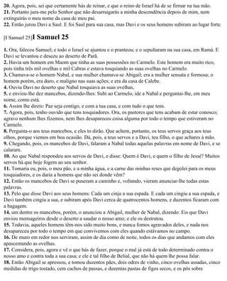 20. Agora, pois, sei que certamente hás de reinar, e que o reino de Israel há de se firmar na tua mão.
21. Portanto jura-me pelo Senhor que não desarraigarás a minha descendência depois de mim, nem
extinguirás o meu nome da casa de meu pai.
22. Então jurou Davi a Saul. E foi Saul para sua casa, mas Davi e os seus homens subiram ao lugar forte.

[I Samuel 25]I   Samuel 25
1. Ora, faleceu Samuel; e todo o Israel se ajuntou e o pranteou; e o sepultaram na sua casa, em Ramá. E
Davi se levantou e desceu ao deserto de Parã.
2. Havia um homem em Maom que tinha as suas possessões no Carmelo. Este homem era muito rico,
pois tinha três mil ovelhas e mil Cabras e estava tosquiando as suas ovelhas no Carmelo.
3. Chamava-se o homem Nabal, e sua mulher chamava-se Abigail; era a mulher sensata e formosa; o
homem porém, era duro, e maligno nas suas ações; e era da casa de Calebe.
4. Ouviu Davi no deserto que Nabal tosquiava as suas ovelhas,
5. e enviou-lhe dez mancebos, dizendo-lhes: Subi ao Carmelo, ide a Nabal e perguntai-lhe, em meu
nome, como está.
6. Assim lhe direis: Paz seja contigo, e com a tua casa, e com tudo o que tens.
7. Agora, pois, tenho ouvido que tens tosquiadores. Ora, os pastores que tens acabam de estar conosco;
agravo nenhum lhes fizemos, nem lhes desapareceu coisa alguma por todo o tempo que estiveram no
Carmelo.
8. Pergunta-o aos teus mancebos, e eles to dirão. Que achem, portanto, os teus servos graça aos teus
olhos, porque viemos em boa ocasião. Dá, pois, a teus servos e a Davi, teu filho, o que achares à mão.
9. Chegando, pois, os mancebos de Davi, falaram a Nabal todas aquelas palavras em nome de Davi, e se
calaram.
10. Ao que Nabal respondeu aos servos de Davi, e disse: Quem é Davi, e quem o filho de Jessé? Muitos
servos há que hoje fogem ao seu senhor.
11. Tomaria eu, pois, o meu pão, e a minha água, e a carne das minhas reses que degolei para os meus
tosquiadores, e os daria a homens que não sei donde vêm?
12. Então os mancebos de Davi se puseram a caminho e, voltando, vieram anunciar-lhe todas estas
palavras.
13. Pelo que disse Davi aos seus homens: Cada um cinja a sua espada. E cada um cingiu a sua espada, e
Davi também cingiu a sua, e subiram após Davi cerca de quatrocentos homens, e duzentos ficaram com
a bagagem.
14. um dentre os mancebos, porém, o anunciou a Abigail, mulher de Nabal, dizendo: Eis que Davi
enviou mensageiros desde o deserto a saudar o nosso amo; e ele os destratou.
15. Todavia, aqueles homens têm-nos sido muito bons, e nunca fomos agravados deles, e nada nos
desapareceu por todo o tempo em que convivemos com eles quando estávamos no campo.
16. De muro em redor nos serviram, assim de dia como de noite, todos os dias que andamos com eles
apascentando as ovelhas.
17. Considera, pois, agora e vê o que hás de fazer, porque o mal já está de todo determinado contra o
nosso amo e contra toda a sua casa; e ele é tal filho de Belial, que não há quem lhe possa falar.
18. Então Abigail se apressou, e tomou duzentos pães, dois odres de vinho, cinco ovelhas assadas, cinco
medidas de trigo tostado, cem cachos de passas, e duzentas pastas de figos secos, e os pôs sobre
 