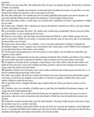 jumentos.
19. E disse aos seus mancebos: Ide adiante de mim; eis que vos seguirei de perto. Porém não o declarou
a Nabal, seu marido.
20. E quando ela, montada num jumento, ia descendo pelo encoberto do monte, eis que Davi e os seus
homens lhe vinham ao encontro; e ela se encontrou com eles.
21. Ora, Davi tinha dito: Na verdade que em vão tenho guardado tudo quanto este tem no deserto, de
sorte que nada lhe faltou de tudo quanto lhe pertencia; e ele me pagou mal por bem.
22. Assim faça Deus a Davi, e outro tanto, se eu deixar até o amanhecer, de tudo o que pertence a Nabal,
um só varão.
23. Vendo, pois, Abigail a Davi, apressou-se, desceu do jumento e prostrou-se sobre o seu rosto diante
de Davi, inclinando-se à terra,
24. e, prostrada a seus pés, lhe disse: Ah, senhor meu, minha seja a iniqüidade! Deixa a tua serva falar
aos teus ouvidos, e ouve as palavras da tua serva.
25. Rogo-te, meu senhor, que não faças caso deste homem de Belial, a saber, Nabal; porque tal é ele
qual é o seu nome. Nabal é o seu nome, e a loucura está com ele; mas eu, tua serva, não vi os mancebos
de meu senhor, que enviaste.
26. Agora, pois, meu senhor, vive o Senhor, e vive a tua alma, porquanto o Senhor te impediu de
derramares sangue, e de te vingares com a tua própria mão, sejam agora como Nabal os teus inimigos e
os que procuram fazer o mal contra o meu senhor.
27. Aceita agora este presente que a tua serva trouxe a meu senhor; seja ele dado aos mancebos que
seguem ao meu senhor.
28. Perdoa, pois, a transgressão da tua serva; porque certamente fará o Senhor casa firme a meu senhor,
pois meu senhor guerreia as guerras do Senhor; e não se achará mal em ti por todos os teus dias.
29. Se alguém se levantar para te perseguir, e para buscar a tua vida, então a vida de meu senhor será
atada no feixe dos que vivem com o Senhor teu Deus; porém a vida de teus inimigos ele arrojará ao
longe, como do côncavo de uma funda.
30. Quando o Senhor tiver feito para com o meu senhor conforme todo o bem que já tem dito de ti, e te
houver estabelecido por príncipe sobre Israel,
31. então, meu senhor, não terás no coração esta tristeza nem este remorso de teres derramado sangue
sem causa, ou de haver-se vingado o meu senhor a si mesmo. E quando o Senhor fizer bem a meu
senhor, lembra-te então da tua serva.
32. Ao que Davi disse a Abigail: Bendito seja o Senhor Deus de Israel, que hoje te enviou ao meu
encontro!
33. E bendito seja o teu conselho, e bendita sejas tu, que hoje me impediste de derramar sangue, e de
vingar-me pela minha própria mão!
34. Pois, na verdade, vive o Senhor Deus de Israel que me impediu de te fazer mal, que se tu não te
apressaras e não me vieras ao encontro, não teria ficado a Nabal até a luz da manhã nem mesmo um
menino.
35. Então Davi aceitou da mão dela o que lhe tinha trazido, e lhe disse: Sobe em paz à tua casa; vê que
dei ouvidos à tua voz, e aceitei a tua face.
36. Ora, quando Abigail voltou para Nabal, eis que ele fazia em sua casa um banquete, como banquete
de rei; e o coração de Nabal estava alegre, pois ele estava muito embriagado; pelo que ela não lhe deu a
entender nada daquilo, nem pouco nem muito, até a luz da manhã.
 