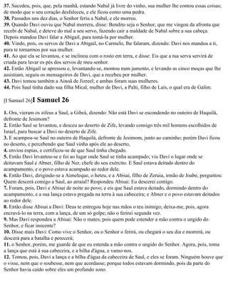 37. Sucedeu, pois, que, pela manhã, estando Nabal já livre do vinho, sua mulher lhe contou essas coisas;
de modo que o seu coração desfaleceu, e ele ficou como uma pedra.
38. Passados uns dez dias, o Senhor feriu a Nabal, e ele morreu.
39. Quando Davi ouviu que Nabal morrera, disse: Bendito seja o Senhor, que me vingou da afronta que
recebi de Nabal, e deteve do mal a seu servo, fazendo cair a maldade de Nabal sobre a sua cabeça.
Depois mandou Davi falar a Abigail, para tomá-la por mulher.
40. Vindo, pois, os servos de Davi a Abigail, no Carmelo, lhe falaram, dizendo: Davi nos mandou a ti,
para te tomarmos por sua mulher.
41. Ao que ela se levantou, e se inclinou com o rosto em terra, e disse: Eis que a tua serva servirá de
criada para lavar os pés dos servos de meu senhor.
42. Então Abigail se apressou e, levantando-se, montou num jumento, e levando as cinco moças que lhe
assistiam, seguiu os mensageiros de Davi, que a recebeu por mulher.
43. Davi tomou também a Ainoã de Jizreel; e ambas foram suas mulheres.
44. Pois Saul tinha dado sua filha Mical, mulher de Davi, a Palti, filho de Laís, o qual era de Galim.

[I Samuel 26]I   Samuel 26
1. Ora, vieram os zifeus a Saul, a Gibeá, dizendo: Não está Davi se escondendo no outeiro de Haquilá,
defronte de Jesimom?
2. Então Saul se levantou, e desceu ao deserto de Zife, levando consigo três mil homens escolhidos de
Israel, para buscar a Davi no deserto de Zife.
3. E acampou-se Saul no outeiro de Haquilá, defronte de Jesimom, junto ao caminho; porém Davi ficou
no deserto, e percebendo que Saul vinha após ele ao deserto,
4. enviou espias, e certificou-se de que Saul tinha chegado.
5. Então Davi levantou-se e foi ao lugar onde Saul se tinha acampado; viu Davi o lugar onde se
deitavam Saul e Abner, filho de Ner, chefe do seu exército. E Saul estava deitado dentro do
acampamento, e o povo estava acampado ao redor dele.
6. Então Davi, dirigindo-se a Aimeleque, o heteu, e a Abisai, filho de Zeruia, irmão de Joabe, perguntou:
Quem descerá comigo a Saul, ao arraial? Respondeu Abisai: Eu descerei contigo.
7. Foram, pois, Davi e Abisai de noite ao povo; e eis que Saul estava deitado, dormindo dentro do
acampamento, e a sua lança estava pregada na terra à sua cabeceira; e Abner e o povo estavam deitados
ao redor dele.
8. Então disse Abisai a Davi: Deus te entregou hoje nas mãos o teu inimigo; deixa-me, pois, agora
encravá-lo na terra, com a lança, de um só golpe; não o ferirei segunda vez.
9. Mas Davi respondeu a Abisai: Não o mates; pois quem pode estender a mão contra o ungido do
Senhor, e ficar inocente?
10. Disse mais Davi: Como vive o Senhor, ou o Senhor o ferirá, ou chegará o seu dia e morrerá, ou
descerá para a batalha e perecerá;
11. o Senhor, porém, me guarde de que eu estenda a mão contra o ungido do Senhor. Agora, pois, toma
a lança que está à sua cabeceira, e a bilha d'água, e vamo-nos.
12. Tomou, pois, Davi a lança e a bilha d'água da cabeceira de Saul, e eles se foram. Ninguém houve que
o visse, nem que o soubesse, nem que acordasse; porque todos estavam dormindo, pois da parte do
Senhor havia caído sobre eles um profundo sono.
 