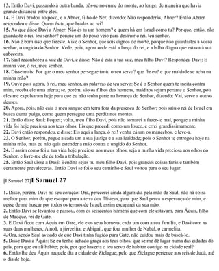13. Então Davi, passando à outra banda, pôs-se no cume do monte, ao longe, de maneira que havia
grande distância entre eles.
14. E Davi bradou ao povo, e a Abner, filho de Ner, dizendo: Não responderás, Abner? Então Abner
respondeu e disse: Quem és tu, que bradas ao rei?
15. Ao que disse Davi a Abner: Não és tu um homem? e quem há em Israel como tu? Por que, então, não
guardaste o rei, teu senhor? porque um do povo veio para destruir o rei, teu senhor.
16. Não é bom isso que fizeste. Vive o Senhor, que sois dignos de morte, porque não guardastes a vosso
senhor, o ungido do Senhor. Vede, pois, agora onde está a lança do rei, e a bilha d'água que estava à sua
cabeceira.
17. Saul reconheceu a voz de Davi, e disse: Não é esta a tua voz, meu filho Davi? Respondeu Davi: E
minha voz, ó rei, meu senhor.
18. Disse mais: Por que o meu senhor persegue tanto o seu servo? que fiz eu? e que maldade se acha na
minha mão?
19. Ouve pois agora, ó rei, meu senhor, as palavras de teu servo: Se é o Senhor quem te incita contra
mim, receba ele uma oferta; se, porém, são os filhos dos homens, malditos sejam perante o Senhor, pois
eles me expulsaram hoje para que eu não tenha parte na herança do Senhor, dizendo: Vai, serve a outros
deuses.
20. Agora, pois, não caia o meu sangue em terra fora da presença do Senhor; pois saiu o rei de Israel em
busca duma pulga, como quem persegue uma perdiz nos montes.
21. Então disse Saul: Pequei; volta, meu filho Davi, pois não tornarei a fazer-te mal, porque a minha
vida foi hoje preciosa aos teus olhos. Eis que procedi como um louco, e errei grandissimamente.
22. Davi então respondeu, e disse: Eis aqui a lança, ó rei! venha cá um os mancebos, e leve-a.
23. O Senhor, porém, pague a cada um a sua justiça e a sua lealdade; pois o Senhor te entregou hoje na
minha mão, mas eu não quis estender a mão contra o ungido do Senhor.
24. E assim como foi a tua vida hoje preciosa aos meus olhos, seja a minha vida preciosa aos olhos do
Senhor, e livre-me ele de toda a tribulação.
25. Então Saul disse a Davi: Bendito sejas tu, meu filho Davi, pois grandes coisas farás e também
certamente prevalecerás. Então Davi se foi o seu caminho e Saul voltou para o seu lugar.

[I Samuel 27]I   Samuel 27
1. Disse, porém, Davi no seu coração: Ora, perecerei ainda algum dia pela mão de Saul; não há coisa
melhor para mim do que escapar para a terra dos filisteus, para que Saul perca a esperança de mim, e
cesse de me buscar por todos os termos de Israel; assim escaparei da sua mão.
2. Então Davi se levantou e passou, com os seiscentos homens que com ele estavam, para Áquis, filho
de Maoque, rei de Gate.
3. E Davi ficou com Áquis em Gate, ele e os seus homens, cada um com a sua família, e Davi com as
suas duas mulheres, Ainoã, a jizreelita, e Abigail, que fora mulher de Nabal, o carmelita.
4. Ora, sendo Saul avisado de que Davi tinha fugido para Gate, não cuidou mais de buscá-lo.
5. Disse Davi a Áquis: Se eu tenho achado graça aos teus olhos, que se me dê lugar numa das cidades do
país, para que eu ali habite; pois, por que haveria o teu servo de habitar contigo na cidade real?
6. Então lhe deu Áquis naquele dia a cidade de Ziclague; pelo que Ziclague pertence aos reis de Judá, até
o dia de hoje.
 