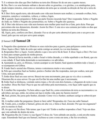 7. E o número dos dias que Davi habitou na terra dos filisteus foi de um ano e quatro meses.
8. Ora, Davi e os seus homens subiam e davam sobre os gesuritas, e os girzitas, e os amalequitas; pois,
desde tempos remotos, eram estes os moradores da terra que se estende na direção de Sur até a terra do
Egito.
9. E Davi feria aquela terra, não deixando com vida nem homem nem mulher; e, tomando ovelhas, bois,
jumentos, camelos e vestuários, voltava, e vinha a Áquis.
10. E quando Áquis perguntava: Sobre que parte fizestes incursão hoje? Davi respondia: Sobre o Negebe
de Judá; ou: Sobre o Negebe dos jerameelitas; ou: Sobre o Negebe dos queneus.
11. E Davi não deixava com vida nem homem nem mulher para trazê-los a Gate, pois dizia: Para que
porventura não nos denunciem, dizendo: Assim fez Davi. E este era o seu costume por todos os dias que
habitou na terra dos filisteus.
12. Áquis, pois, confiava em Davi, dizendo: Fez-se ele por certo aborrecível para com o seu povo em
Israel; pelo que me será por servo para sempre.

[I Samuel 28]I   Samuel 28
1. Naqueles dias ajuntaram os filisteus os seus exércitos para a guerra, para pelejarem contra Israel.
Disse Áquis a Davi: Sabe de certo que sairás comigo ao arraial, tu e os teus homens.
2. Respondeu Davi a Áquis: Assim saberás o que o teu servo há de fazer. E disse Áquis a Davi: Por isso
te farei para sempre guarda da minha pessoa.
3. Ora, Samuel já havia morrido, e todo o Israel o tinha chorado, e o tinha sepultado e em Ramá, que era
a sua cidade. E Saul tinha desterrado es necromantes e os adivinhos.
4. Ajuntando-se, pois, os filisteus, vieram acampar-se em Suném; Saul ajuntou também todo o Israel, e
se acamparam em Gilboa.
5. Vendo Saul o arraial dos filisteus, temeu e estremeceu muito o seu coração.
6. Pelo que consultou Saul ao Senhor, porém o Senhor não lhe respondeu, nem por sonhos, nem por
Urim, nem por profetas.
7. Então disse Saul aos seus servos: Buscai-me uma necromante, para que eu vá a ela e a consulte.
Disseram-lhe os seus servos: Eis que em En-Dor há uma mulher que é necromante.
8. Então Saul se disfarçou, vestindo outros trajes; e foi ele com dois homens, e chegaram de noite à casa
da mulher. Disse-lhe Saul: Peço-te que me adivinhes pela necromancia, e me faças subir aquele que eu
te disser.
9. A mulher lhe respondeu: Tu bem sabes o que Saul fez, como exterminou da terra os necromantes e os
adivinhos; por que, então, me armas um laço à minha vida, para me fazeres morrer?
10. Saul, porém, lhe jurou pelo Senhor, dizendo: Como vive o Senhor, nenhum castigo te sobrevirá por
isso.
11. A mulher então lhe perguntou: Quem te farei subir? Respondeu ele: Faze-me subir Samuel.
12. Vendo, pois, a mulher a Samuel, gritou em alta voz, e falou a Saul, dizendo: Por que me enganaste?
pois tu mesmo és Saul.
13. Ao que o rei lhe disse: Não temas; que é que vês? Então a mulher respondeu a Saul: Vejo um deus
que vem subindo de dentro da terra.
14. Perguntou-lhe ele: Como é a sua figura? E disse ela: Vem subindo um ancião, e está envolto numa
capa. Entendendo Saul que era Samuel, inclinou-se com o rosto em terra, e lhe fez reverência.
 