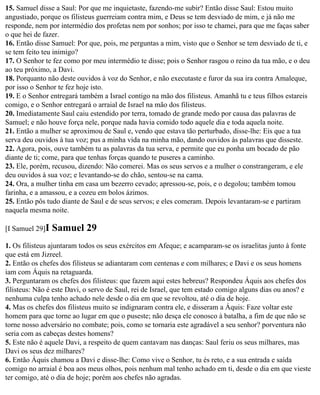 15. Samuel disse a Saul: Por que me inquietaste, fazendo-me subir? Então disse Saul: Estou muito
angustiado, porque os filisteus guerreiam contra mim, e Deus se tem desviado de mim, e já não me
responde, nem por intermédio dos profetas nem por sonhos; por isso te chamei, para que me faças saber
o que hei de fazer.
16. Então disse Samuel: Por que, pois, me perguntas a mim, visto que o Senhor se tem desviado de ti, e
se tem feito teu inimigo?
17. O Senhor te fez como por meu intermédio te disse; pois o Senhor rasgou o reino da tua mão, e o deu
ao teu próximo, a Davi.
18. Porquanto não deste ouvidos à voz do Senhor, e não executaste e furor da sua ira contra Amaleque,
por isso o Senhor te fez hoje isto.
19. E o Senhor entregará também a Israel contigo na mão dos filisteus. Amanhã tu e teus filhos estareis
comigo, e o Senhor entregará o arraial de Israel na mão dos filisteus.
20. Imediatamente Saul caiu estendido por terra, tomado de grande medo por causa das palavras de
Samuel; e não houve força nele, porque nada havia comido todo aquele dia e toda aquela noite.
21. Então a mulher se aproximou de Saul e, vendo que estava tão perturbado, disse-lhe: Eis que a tua
serva deu ouvidos à tua voz; pus a minha vida na minha mão, dando ouvidos às palavras que disseste.
22. Agora, pois, ouve também tu as palavras da tua serva, e permite que eu ponha um bocado de pão
diante de ti; come, para que tenhas forças quando te puseres a caminho.
23. Ele, porém, recusou, dizendo: Não comerei. Mas os seus servos e a mulher o constrangeram, e ele
deu ouvidos à sua voz; e levantando-se do chão, sentou-se na cama.
24. Ora, a mulher tinha em casa um bezerro cevado; apressou-se, pois, e o degolou; também tomou
farinha, e a amassou, e a cozeu em bolos ázimos.
25. Então pôs tudo diante de Saul e de seus servos; e eles comeram. Depois levantaram-se e partiram
naquela mesma noite.

[I Samuel 29]I   Samuel 29
1. Os filisteus ajuntaram todos os seus exércitos em Afeque; e acamparam-se os israelitas junto à fonte
que está em Jizreel.
2. Então os chefes dos filisteus se adiantaram com centenas e com milhares; e Davi e os seus homens
iam com Áquis na retaguarda.
3. Perguntaram os chefes dos filisteus: que fazem aqui estes hebreus? Respondeu Áquis aos chefes dos
filisteus: Não é este Davi, o servo de Saul, rei de Israel, que tem estado comigo alguns dias ou anos? e
nenhuma culpa tenho achado nele desde o dia em que se revoltou, até o dia de hoje.
4. Mas os chefes dos filisteus muito se indignaram contra ele, e disseram a Áquis: Faze voltar este
homem para que torne ao lugar em que o puseste; não desça ele conosco à batalha, a fim de que não se
torne nosso adversário no combate; pois, como se tornaria este agradável a seu senhor? porventura não
seria com as cabeças destes homens?
5. Este não é aquele Davi, a respeito de quem cantavam nas danças: Saul feriu os seus milhares, mas
Davi os seus dez milhares?
6. Então Áquis chamou a Davi e disse-lhe: Como vive o Senhor, tu és reto, e a sua entrada e saída
comigo no arraial é boa aos meus olhos, pois nenhum mal tenho achado em ti, desde o dia em que vieste
ter comigo, até o dia de hoje; porém aos chefes não agradas.
 