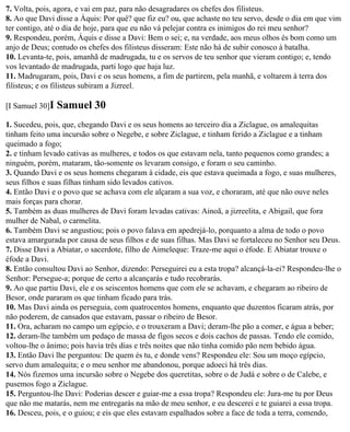 7. Volta, pois, agora, e vai em paz, para não desagradares os chefes dos filisteus.
8. Ao que Davi disse a Áquis: Por quê? que fiz eu? ou, que achaste no teu servo, desde o dia em que vim
ter contigo, até o dia de hoje, para que eu não vá pelejar contra es inimigos do rei meu senhor?
9. Respondeu, porém, Áquis e disse a Davi: Bem o sei; e, na verdade, aos meus olhos és bom como um
anjo de Deus; contudo os chefes dos filisteus disseram: Este não há de subir conosco à batalha.
10. Levanta-te, pois, amanhã de madrugada, tu e os servos de teu senhor que vieram contigo; e, tendo
vos levantado de madrugada, parti logo que haja luz.
11. Madrugaram, pois, Davi e os seus homens, a fim de partirem, pela manhã, e voltarem à terra dos
filisteus; e os filisteus subiram a Jizreel.

[I Samuel 30]I   Samuel 30
1. Sucedeu, pois, que, chegando Davi e os seus homens ao terceiro dia a Ziclague, os amalequitas
tinham feito uma incursão sobre o Negebe, e sobre Ziclague, e tinham ferido a Ziclague e a tinham
queimado a fogo;
2. e tinham levado cativas as mulheres, e todos os que estavam nela, tanto pequenos como grandes; a
ninguém, porém, mataram, tão-somente os levaram consigo, e foram o seu caminho.
3. Quando Davi e os seus homens chegaram à cidade, eis que estava queimada a fogo, e suas mulheres,
seus filhos e suas filhas tinham sido levados cativos.
4. Então Davi e o povo que se achava com ele alçaram a sua voz, e choraram, até que não ouve neles
mais forças para chorar.
5. Também as duas mulheres de Davi foram levadas cativas: Ainoã, a jizreelita, e Abigail, que fora
mulher de Nabal, o carmelita.
6. Também Davi se angustiou; pois o povo falava em apedrejá-lo, porquanto a alma de todo o povo
estava amargurada por causa de seus filhos e de suas filhas. Mas Davi se fortaleceu no Senhor seu Deus.
7. Disse Davi a Abiatar, o sacerdote, filho de Aimeleque: Traze-me aqui o éfode. E Abiatar trouxe o
éfode a Davi.
8. Então consultou Davi ao Senhor, dizendo: Perseguirei eu a esta tropa? alcançá-la-ei? Respondeu-lhe o
Senhor: Persegue-a; porque de certo a alcançarás e tudo recobrarás.
9. Ao que partiu Davi, ele e os seiscentos homens que com ele se achavam, e chegaram ao ribeiro de
Besor, onde pararam os que tinham ficado para trás.
10. Mas Davi ainda os perseguia, com quatrocentos homens, enquanto que duzentos ficaram atrás, por
não poderem, de cansados que estavam, passar o ribeiro de Besor.
11. Ora, acharam no campo um egípcio, e o trouxeram a Davi; deram-lhe pão a comer, e água a beber;
12. deram-lhe também um pedaço de massa de figos secos e dois cachos de passas. Tendo ele comido,
voltou-lhe o ânimo; pois havia três dias e três noites que não tinha comido pão nem bebido água.
13. Então Davi lhe perguntou: De quem és tu, e donde vens? Respondeu ele: Sou um moço egípcio,
servo dum amalequita; e o meu senhor me abandonou, porque adoeci há três dias.
14. Nós fizemos uma incursão sobre o Negebe dos queretitas, sobre o de Judá e sobre o de Calebe, e
pusemos fogo a Ziclague.
15. Perguntou-lhe Davi: Poderias descer e guiar-me a essa tropa? Respondeu ele: Jura-me tu por Deus
que não me matarás, nem me entregarás na mão de meu senhor, e eu descerei e te guiarei a essa tropa.
16. Desceu, pois, e o guiou; e eis que eles estavam espalhados sobre a face de toda a terra, comendo,
 
