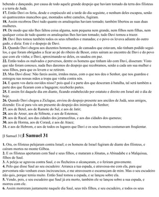 bebendo e dançando, por causa de todo aquele grande despojo que haviam tomado da terra dos filisteus
e a terra de Judá.
17. Então Davi os feriu, desde o crepúsculo até a tarde do dia seguinte, e nenhum deles escapou, senão
só quatrocentos mancebos que, montados sobre camelos, fugiram.
18. Assim recobrou Davi tudo quanto os amalequitas haviam tomado; também libertou as suas duas
mulheres.
19. De modo que não lhes faltou coisa alguma, nem pequena nem grande, nem filhos nem filhas, nem
qualquer coisa de tudo quanto os amalequitas lhes haviam tomado; tudo Davi tornou a trazer.
20. Davi lhes tomou também todos os seus rebanhos e manadas; e o povo os levava adiante do outro
gado, e dizia: Este é o despojo de Davi.
21. Quando Davi chegou aos duzentos homens que, de cansados que estavam, não tinham podido segui-
los, e que foram obrigados a ficar ao pé do ribeiro de Besor, estes saíram ao encontro de Davi e do povo
que com ele vinha; e Davi, aproximando-se deles, os saudou em paz.
22. Então todos os malvados e perversos, dentre os homens que tinham ido com Davi, disseram: Visto
que não foram conosco, nada lhes daremos do despojo que recobramos, senão a cada um sua mulher e
seus filhos, para que os levem e se retirem.
23. Mas Davi disse: Não fareis assim, irmãos meus, com o que nos deu o Senhor, que nos guardou e
entregou nas nossas mãos a tropa que vinha contra nós.
24. E quem vos daria ouvidos nisso? pois qual é a parte dos que desceram à batalha, tal será também a
parte dos que ficaram com a bagagem; receberão partes.
25. E assim foi daquele dia em diante, ficando estabelecido por estatuto e direito em Israel até o dia de
hoje.
26. Quando Davi chegou a Ziclague, enviou do despojo presente aos anciãos de Judá, seus amigos,
dizendo: Eis aí para vós um presente do despojo dos inimigos do Senhor;
27. aos de Betel, aos de Ramote do Sul, e aos de Jatir;
28. aos de Aroer, aos de Sifmote, e aos de Estemoa;
29. aos de Racal, aos das cidades dos jerameelitas, e aos das cidades dos queneus;
30. aos de Horma, aos de Corasã, e aos de Atace;
31. e aos de Hebrom, e aos de todos os lugares que Davi e os seus homens costumavam freqüentar.

[I Samuel 31]I   Samuel 31
1. Ora, os filisteus pelejaram contra Israel; e os homens de Israel fugiram de diante dos filisteus, e
caíram mortos no monte Gilboa.
2. E os filisteus apertaram com Saul e seus filhos, e mataram a Jônatas, a Abinadabe e a Malquisua,
filhos de Saul.
3. A peleja se agravou contra Saul, e os flecheiros o alcançaram, e o feriram gravemente.
4. Pelo que disse Saul ao seu escudeiro: Arranca a tua espada, e atravessa-me com ela, para que
porventura não venham esses incircuncisos, e me atravessem e escarneçam de mim. Mas o seu escudeiro
não quis, porque temia muito. Então Saul tomou a espada, e se lançou sobre ela.
5. Vendo, pois, e seu escudeiro que Saul já era morto, também ele se lançou sobre a sua espada, e
morreu com ele.
6. Assim morreram juntamente naquele dia Saul, seus três filhos, e seu escudeiro, e todos os seus
 