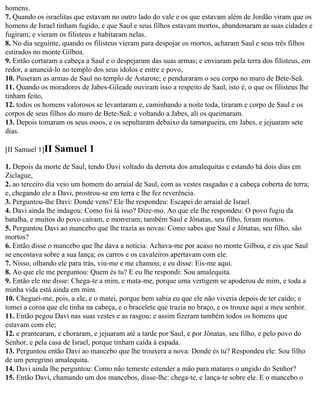 homens.
7. Quando os israelitas que estavam no outro lado do vale e os que estavam além de Jordão viram que os
homens de Israel tinham fugido, e que Saul e seus filhos estavam mortos, abandonaram as suas cidades e
fugiram; e vieram os filisteus e habitaram nelas.
8. No dia seguinte, quando os filisteus vieram para despojar os mortos, acharam Saul e seus três filhos
estirados no monte Gilboa.
9. Então cortaram a cabeça a Saul e o despejaram das suas armas; e enviaram pela terra dos filisteus, em
redor, a anunciá-lo no templo dos seus ídolos e entre e povo,
10. Puseram as armas de Saul no templo de Astarote; e penduraram o seu corpo no muro de Bete-Seã.
11. Quando os moradores de Jabes-Gileade ouviram isso a respeito de Saul, isto é, o que os filisteus lhe
tinham feito,
12. todos os homens valorosos se levantaram e, caminhando a noite toda, tiraram e corpo de Saul e os
corpos de seus filhos do muro de Bete-Seã; e voltando a Jabes, ali os queimaram.
13. Depois tomaram os seus ossos, e os sepultaram debaixo da tamargueira, em Jabes, e jejuaram sete
dias.

[II Samuel 1]II   Samuel 1
1. Depois da morte de Saul, tendo Davi voltado da derrota dos amalequitas e estando há dois dias em
Ziclague,
2. ao terceiro dia veio um homem do arraial de Saul, com as vestes rasgadas e a cabeça coberta de terra;
e, chegando ele a Davi, prostrou-se em terra e lhe fez reverência.
3. Perguntou-lhe Davi: Donde vens? Ele lhe respondeu: Escapei do arraial de Israel.
4. Davi ainda lhe indagou: Como foi lá isso? Dize-mo. Ao que ele lhe respondeu: O povo fugiu da
batalha, e muitos do povo caíram, e morreram; também Saul e Jônatas, seu filho, foram mortos.
5. Perguntou Davi ao mancebo que lhe trazia as novas: Como sabes que Saul e Jônatas, seu filho, são
mortos?
6. Então disse o mancebo que lhe dava a notícia: Achava-me por acaso no monte Gilboa, e eis que Saul
se encostava sobre a sua lança; os carros e os cavaleiros apertavam com ele.
7. Nisso, olhando ele para trás, viu-me e me chamou; e eu disse: Eis-me aqui.
8. Ao que ele me perguntou: Quem és tu? E eu lhe respondi: Sou amalequita.
9. Então ele me disse: Chega-te a mim, e mata-me, porque uma vertigem se apoderou de mim, e toda a
minha vida está ainda em mim.
10. Cheguei-me, pois, a ele, e o matei, porque bem sabia eu que ele não viveria depois de ter caído; e
tomei a coroa que ele tinha na cabeça, e o bracelete que trazia no braço, e os trouxe aqui a meu senhor.
11. Então pegou Davi nas suas vestes e as rasgou; e assim fizeram também todos os homens que
estavam com ele;
12. e prantearam, e choraram, e jejuaram até a tarde por Saul, e por Jônatas, seu filho, e pelo povo do
Senhor, e pela casa de Israel, porque tinham caída à espada.
13. Perguntou então Davi ao mancebo que lhe trouxera a nova: Donde és tu? Respondeu ele: Sou filho
de um peregrino amalequita.
14. Davi ainda lhe perguntou: Como não temeste estender a mão para matares o ungido do Senhor?
15. Então Davi, chamando um dos mancebos, disse-lhe: chega-te, e lança-te sobre ele. E o mancebo o
 