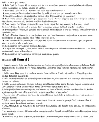 feriu, de sorte que morreu.
16. Pois Davi lhe dissera: O teu sangue seja sobre a tua cabeça, porque a tua própria boca testificou
contra ti, dizendo: Eu matei o ungido do Senhor.
17. Lamentou Davi a Saul e a Jônatas, seu filho, com esta lamentação,
18. mandando que fosse ensinada aos filhos de Judá; eis que está escrita no livro de Jasar:
19. Tua glória, ó Israel, foi morta sobre os teus altos! Como caíram os valorosos!
20. Não o noticieis em Gate, nem o publiqueis nas ruas de Asquelom; para que não se alegrem as filhas
dos filisteus, para que não exultem as filhas dos incircuncisos.
21. Vós, montes de Gilboa, nem orvalho, nem chuva caia sobre, vós, ó campos de morte; pois ali
desprezivelmente foi arrojado o escudo dos valorosos, o escudo de Saul, ungido com óleo.
22. Do sangue dos feridos, da gordura dos valorosos, nunca recuou o arco de Jônatas, nem voltou vazia a
espada de Saul.
23. Saul e Jônatas, tão queridos e amáveis na sua vida, também na sua morte não se separaram; eram
mais ligeiros do que as águias, mais fortes do que os leões.
24. Vós, filhas de Israel, chorai por Saul, que vos vestia deliciosamente de escarlata, que vos punha
sobre os vestidos adornos de ouro.
25. Como caíram os valorosos no meio da peleja!
26. Angustiado estou por ti, meu irmão Jônatas; muito querido me eras! Maravilhoso me era o teu amor,
ultrapassando o amor de mulheres.
27. Como caíram os valorosos, e pereceram as armas de guerra!

[II Samuel 2]II   Samuel 2
1. Sucedeu depois disto que Davi consultou ao Senhor, dizendo: Subirei a alguma das cidades de Judá?
Respondeu-lhe o Senhor: Sobe. Ainda perguntou Davi: Para onde subirei? Respondeu o Senhor: Para
Hebrom.
2. Subiu, pois, Davi para lá, e também as suas duas mulheres, Ainoã, a jizreelita, e Abigail, que fora
mulher de Nabal, e carmelita.
3. Davi fez subir também os homens que estavam com ele, cada um com sua família; e habitaram nas
cidades de Hebrom.
4. Então vieram os homens de Judá, e ali ungiram Davi rei sobre a casa de Judá. Depois informaram a
Davi, dizendo: Foram os homens de Jabes-Gileade que sepultaram a Saul.
5. Pelo que Davi enviou mensageiros aos homens de Jabes-Gileade, a dizer-lhes: Benditos do Senhor
sejais vós, que fizestes tal benevolência, sepultando a Saul, vosso senhor!
6. Agora, pois, o Senhor use convosco de benevolência e fidelidade; e eu também vos retribuirei esse
bem que fizestes.
7. Esforcem-se, pois, agora as vossas mãos, e sede homens valorosos; porque Saul, vosso senhor, é
morto, e a casa de Judá me ungiu por seu rei.
8. Ora, Abner, filho de Ner, chefe do exército de Saul, tomou a Is-Bosete, filho de Saul, e o fez passar a
Maanaim,
9. e o constituiu rei sobre Gileade, sobre os asuritas, sobre Jizreel, sobre Efraim, sobre Benjamim e sobre
todo o Israel.
10. Quarenta anos tinha Is-Bosete, filho de Saul, quando começou a reinar sobre Israel, e reinou dois
 