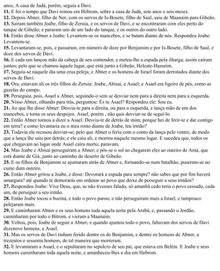 anos, A casa de Judá, porém, seguia a Davi.
11. E foi o tempo que Davi reinou em Hebrom, sobre a casa de Judá, sete anos e seis meses.
12. Depois Abner, filho de Ner, com os servos de Is-Bosete, filho de Saul, saiu de Maanaim para Gibeão.
13. Saíram também Joabe, filho de Zeruia, e os servos de Davi, e se encontraram com eles perto do
tanque de Gibeão; e pararam uns de um lado do tanque, e os outros do outro lado.
14. Então disse Abner a Joabe: Levantem-se os mancebos, e se batam diante de nós. Respondeu Joabe:
Levantem-se.
15. Levantaram-se, pois, e passaram, em número de doze por Benjamim e por Is-Bosete, filho de Saul, e
doze dos servos de Davi.
16. E cada um lançou mão da cabeça de seu contendor, e meteu-lhe a espada pela ilharga; assim caíram
juntos; pelo que se chamou àquele lugar, que está junto a Gibeão, Helcate-Hazurim.
17. Seguiu-se naquele dia uma crua peleja; e Abner e os homens de Israel foram derrotados diante dos
servos de Davi.
18. Ora, estavam ali os três filhos de Zeruia: Joabe, Abisai, e Asael; e Asael era ligeiro de pés, como as
gazelas do campo.
19. Perseguiu, pois, Asael a Abner, seguindo-o sem se desviar nem para a direita nem para a esquerda.
20. Nisso Abner, olhando para trás, perguntou: És tu Asael? Respondeu ele: Sou eu.
21. Ao que lhe disse Abner: Desvia-te para a direita, ou para a esquerda, e lança mão de um dos
mancebos, e toma os seus despojos. Asael, porém , não quis desviar-se de seguí-lo.
22. Então Abner tornou a dizer a Asael: Desvia-te de detrás de mim; porque hei de ferir-te e dar contigo
em terra? e como levantaria eu o meu rosto diante de Joabe, teu irmão?
23. Todavia ele recusou desviar-se; pelo que Abner o feriu com o conto da lança pelo ventre, de modo
que a lança lhe saiu por detrás; e ele caiu ali, e morreu naquele mesmo lugar. E sucedeu que, todos os
que chegavam ao lugar onde Asael caíra morto, paravam.
24. Mas Joabe e Abisai perseguiram a Abner; e pôs-se o sol ao chegarem eles ao outeiro de Amá, que
está diante de Giá, junto ao caminho do deserto de Gibeão.
25. E os filhos de Benjamim se ajuntaram atrás de Abner e, formando-se num batalhão, puseram-se no
cume dum outeiro.
26. Então Abner gritou a Joabe, e disse: Devorará a espada para sempre? não sabes que por fim haverá
amargura? até quando te demorarás em ordenar ao povo que deixe de perseguir a seus irmãos?
27. Respondeu Joabe: Vive Deus, que, se não tivesses falado, só amanhã cedo teria o povo cessado, cada
um, de perseguir a seu irmão.
28. Então Joabe tocou a buzina, e todo o povo parou; e não perseguiram mais a Israel, e tampouco
pelejaram mais.
29. E caminharam Abner e os seus homens toda aquela noite pela Arabá; e, passando o Jordão,
caminharam por todo o Bitrom, e vieram a Maanaim.
30. Voltou, pois, Joabe de seguir a Abner; e quando ajuntou todo o povo, faltavam dos servos de Davi
dezenove homens, e Asael.
31. Mas os servos de Davi tinham ferido dentre os de Benjamim, e dentre os homens de Abner, a
trezentos e sessenta homens, de tal maneira que morreram.
32. E levantaram a Asael, e o sepultaram no sepulcro de seu pai, que estava em Belém. E Joabe e seus
homens caminharam toda aquela noite, e amanheceu-lhes o dia em Hebrom.
 