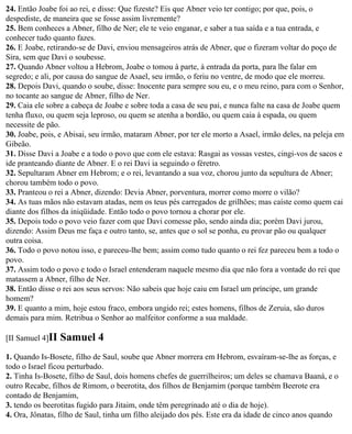 24. Então Joabe foi ao rei, e disse: Que fizeste? Eis que Abner veio ter contigo; por que, pois, o
despediste, de maneira que se fosse assim livremente?
25. Bem conheces a Abner, filho de Ner; ele te veio enganar, e saber a tua saída e a tua entrada, e
conhecer tudo quanto fazes.
26. E Joabe, retirando-se de Davi, enviou mensageiros atrás de Abner, que o fizeram voltar do poço de
Sira, sem que Davi o soubesse.
27. Quando Abner voltou a Hebrom, Joabe o tomou à parte, à entrada da porta, para lhe falar em
segredo; e ali, por causa do sangue de Asael, seu irmão, o feriu no ventre, de modo que ele morreu.
28. Depois Davi, quando o soube, disse: Inocente para sempre sou eu, e o meu reino, para com o Senhor,
no tocante ao sangue de Abner, filho de Ner.
29. Caia ele sobre a cabeça de Joabe e sobre toda a casa de seu pai, e nunca falte na casa de Joabe quem
tenha fluxo, ou quem seja leproso, ou quem se atenha a bordão, ou quem caia à espada, ou quem
necessite de pão.
30. Joabe, pois, e Abisai, seu irmão, mataram Abner, por ter ele morto a Asael, irmão deles, na peleja em
Gibeão.
31. Disse Davi a Joabe e a todo o povo que com ele estava: Rasgai as vossas vestes, cingi-vos de sacos e
ide pranteando diante de Abner. E o rei Davi ia seguindo o féretro.
32. Sepultaram Abner em Hebrom; e o rei, levantando a sua voz, chorou junto da sepultura de Abner;
chorou também todo o povo.
33. Pranteou o rei a Abner, dizendo: Devia Abner, porventura, morrer como morre o vilão?
34. As tuas mãos não estavam atadas, nem os teus pés carregados de grilhões; mas caíste como quem cai
diante dos filhos da iniqüidade. Então todo o povo tornou a chorar por ele.
35. Depois todo o povo veio fazer com que Davi comesse pão, sendo ainda dia; porém Davi jurou,
dizendo: Assim Deus me faça e outro tanto, se, antes que o sol se ponha, eu provar pão ou qualquer
outra coisa.
36. Todo o povo notou isso, e pareceu-lhe bem; assim como tudo quanto o rei fez pareceu bem a todo o
povo.
37. Assim todo o povo e todo o Israel entenderam naquele mesmo dia que não fora a vontade do rei que
matassem a Abner, filho de Ner.
38. Então disse o rei aos seus servos: Não sabeis que hoje caiu em Israel um príncipe, um grande
homem?
39. E quanto a mim, hoje estou fraco, embora ungido rei; estes homens, filhos de Zeruia, são duros
demais para mim. Retribua o Senhor ao malfeitor conforme a sua maldade.

[II Samuel 4]II   Samuel 4
1. Quando Is-Bosete, filho de Saul, soube que Abner morrera em Hebrom, esvaíram-se-lhe as forças, e
todo o Israel ficou perturbado.
2. Tinha Is-Bosete, filho de Saul, dois homens chefes de guerrilheiros; um deles se chamava Baaná, e o
outro Recabe, filhos de Rimom, o beerotita, dos filhos de Benjamim (porque também Beerote era
contado de Benjamim,
3. tendo os beerotitas fugido para Jitaim, onde têm peregrinado até o dia de hoje).
4. Ora, Jônatas, filho de Saul, tinha um filho aleijado dos pés. Este era da idade de cinco anos quando
 