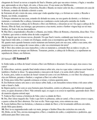 chegaram de Jizreel as novas a respeito de Saul e Jônatas; pelo que sua ama o tomou, e fugiu; e sucedeu
que, apressando-se ela a fugir, ele caiu, e ficou coxo. O seu nome era Mefibosete.
5. Foram os filhos de Rimom, o beerotita, Recabe e Baanã, no maior calor de dia, e entraram em casa de
Is-Bosete, estando ele deitado a dormir a sesta.
6. Entraram ali até o meio da casa, como que vindo apanhar trigo, e o feriram no ventre; e Recabe e
Baaná, seu irmão, escaparam.
7. Porque entraram na sua casa, estando ele deitado na cama, no seu quarto de dormir, e o feriram e
mataram, e cortando-lhe a cabeça, tomaram-na e andaram a noite toda pelo caminho da Arabá.
8. Assim trouxeram a cabeça de Is-Bosete a Davi em Hebrom, e disseram ao rei: Eis aqui a cabeça de Is-
Bosete, filho de Saul, teu inimigo, que procurava a tua morte; assim o Senhor vingou hoje ao rei meu
Senhor, de Saul e da sua descendência.
9. Mas Davi, respondendo a Recabe e a Baaná, seu irmão, filhos de Rimom, e beerotita, disse-lhes: Vive
o Senhor, que remiu a minha alma de toda a angústia!
10. Se àquele que me trouxe novas, dizendo: Eis que Saul é morto, cuidando que trazia boas novas, eu
logo lancei mão dele, e o matei em Ziclague, sendo essa a recompensa que lhe dei pelas novas,
11. quanto mais quando homens cruéis mataram um homem justo em sua casa, sobre a sua cama, não
requererei eu e seu sangue de vossas mãos, e não vos exterminarei da terra?
12. E Davi deu ordem aos seus mancebos; e eles os mataram e, cortando-lhes as mãos e os pés, os
penduraram junto ao tanque em Hebrom. Tomaram, porém, a cabeça de Is-Bosete, e a sepultaram na
sepultura de Abner, em Hebrom.

[II Samuel 5]II   Samuel 5
1. Então todas as tribos de Israel vieram a Davi em Hebrom e disseram: Eis-nos aqui, teus ossos e tua
carne!
2. Além disso, outrora, quando Saul ainda reinava sobre nós, eras tu o que saías e entravas com Israel; e
também o Senhor te disse: Tu apascentarás o meu povo de Israel, e tu serás chefe sobre Israel.
3. Assim, pois, todos os anciãos de Israel vieram ter com o rei em Hebrom; e o rei Davi fez aliança com
eles em Hebrom, perante o Senhor; e ungiram a Davi rei sobre Israel.
4. Trinta anos tinha Davi quando começou a reinar, e reinou quarenta anos.
5. Em Hebrom reinou sete anos e seis meses sobre Judá, e em Jerusalém reinou trinta e três anos sobre
todo o Israel e Judá.
6. Depois partiu o rei com os seus homens para Jerusalém, contra os jebuseus, que habitavam naquela
terra, os quais disseram a Davi: Não entrarás aqui; os cegos e es coxos te repelirão; querendo dizer: Davi
de maneira alguma entrará aqui.
7. Todavia Davi tomou a fortaleza de Sião; esta é a cidade de Davi.
8. Ora, Davi disse naquele dia: Todo o que ferir os jebuseus, suba ao canal, e fira a esses coxos e cegos,
a quem a alma de Davi aborrece. Por isso se diz: Nem cego nem, coxo entrara na casa.
9. Assim habitou Davi na fortaleza, e chamou-a cidade de Davi; e foi levantando edifícios em redor,
desde Milo para dentro.
10. Davi ia-se engrandecendo cada vez mais, porque o Senhor Deus dos exércitos era com ele.
11. Hirão, rei de Tiro, enviou mensageiros a Davi, e madeira de cedro, e carpinteiros e pedreiros, que
edificaram para Davi uma casa.
 