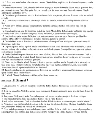 11. E ficou a arca do Senhor três meses na casa de Obede-Edom, o gitita, e o Senhor o abençoou e a toda
a sua casa.
12. Então informaram a Davi, dizendo: O Senhor abençoou a casa de Obede-Edom, e tudo quanto é dele,
por causa da arca de Deus. Foi, pois, Davi, e com alegria fez subir a arca de Deus, da casa de Obede-
Edom para a cidade de Davi.
13. Quando os que levavam a arca do Senhor tinham dado seis passos, ele sacrificou um boi e um animal
cevado.
14. E Davi dançava com todas as suas forças diante do Senhor; e estava Davi cingido dum éfode de
linho.
15. Assim Davi e toda a casa de Israel subiam, trazendo a arca do Senhor com júbilo e ao som de
trombetas.
16. Quando entrava a arca do Senhor na cidade de Davi, Mical, filha de Saul, estava olhando pela janela;
e, vendo ao rei Davi saltando e dançando diante do senhor, o desprezou no seu coração.
17. Introduziram, pois, a arca do Senhor, e a puseram no seu lugar, no meio da tenda que Davi lhe
armara; e Davi ofereceu holocaustos e ofertas pacíficas perante o Senhor.
18. Quando Davi acabou de oferecer os holocaustos e ofertas pacíficas, abençoou o povo em nome do
Senhor dos exércitos.
19. Depois repartiu a todo o povo, a toda a multidão de Israel, tanto a homens como a mulheres, a cada
um, um bolo de pão, um bom pedaço de carne e um bolo de passas. Em seguida todo o povo se retirou,
cada um para sua casa.
20. Então Davi voltou para abençoar a sua casa; e Mical, filha de Saul, saiu a encontrar-se com Davi, e
disse: Quão honrado foi o rei de Israel, descobrindo-se hoje aos olhos das servas de seus servos, como
sem pejo se descobre um indivíduo qualquer.
21. Disse, porém, Davi a Mical: Perante o Senhor, que teu escolheu a mim de preferência a teu pai e a
toda a sua casa, estabelecendo-me por chefe sobre o povo do Senhor, sobre Israel, sim, foi perante
Senhor que dancei; e perante ele ainda hei de dançar
22. Também ainda mais do que isso me envilecerei, e me humilharei aos meus olhos; mas das servas, de
quem falaste, delas serei honrado.
23. E Mical, filha de Saul não teve filhos, até o dia de sua morte.

[II Samuel 7]II   Samuel 7
1. Ora, estando o rei Davi em sua casa e tendo-lhe dado o Senhor descanso de todos os seus inimigos em
redor,
2. disse ele ao profeta Natã: Eis que eu moro numa casa de cedro, enquanto que a arca de Deus dentro de
uma tenda.
3. Respondeu Natã ao rei: Vai e faze tudo quanto está no teu coração, porque o Senhor é contigo.
4. Mas naquela mesma noite a palavra do Senhor veio a Natã, dizendo:
5. Vai, e dize a meu servo Davi: Assim diz o Senhor: Edificar-me-ás tu uma casa para eu nela habitar?
6. Porque em casa nenhuma habitei, desde o dia em que fiz subir do Egito os filhos de Israel até o dia de
hoje, mas tenho andado em tenda e em tabernáculo.
7. E em todo lugar em que tenho andado com todos os filhos de Israel, falei porventura, alguma palavra
a qualquer das suas tribos a que mandei apascentar o meu povo de Israel, dizendo: por que não me
 