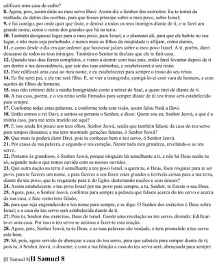 edificais uma casa de cedro?
8. Agora, pois, assim dirás ao meu servo Davi: Assim diz o Senhor dos exércitos: Eu te tomei da
malhada, de detrás das ovelhas, para que fosses príncipe sobre o meu povo, sobre Israel;
9. e fui contigo, por onde quer que foste, e destruí a todos os teus inimigos diante de ti; e te farei um
grande nome, como o nome dos grandes que há na terra.
10. Também designarei lugar para o meu povo, para Israel, e o plantarei ali, para que ele habite no seu
lugar, e não mais seja perturbado, e nunca mais os filhos da iniqüidade o aflijam, como dantes,
11. e como desde o dia em que ordenei que houvesse juízes sobre o meu povo Israel. A ti, porém, darei
descanso de todos os teus inimigos. Também o Senhor te declara que ele te fará casa.
12. Quando teus dias forem completos, e vieres a dormir com teus pais, então farei levantar depois de ti
um dentre a tua descendência, que sair das tuas entranhas, e estabelecerei o seu reino.
13. Este edificará uma casa ao meu nome, e eu estabelecerei para sempre o trono do seu reino.
14. Eu lhe serei pai, e ele me será filho. E, se vier a transgredir, castigá-lo-ei com vara de homens, e com
açoites de filhos de homens;
15. mas não retirarei dele a minha benignidade como a retirei de Saul, a quem tirei de diante de ti.
16. A tua casa, porém, e o teu reino serão firmados para sempre diante de ti; teu trono será estabelecido
para sempre.
17. Conforme todas estas palavras, e conforme toda esta visão, assim falou Natã a Davi.
18. Então entrou o rei Davi, e sentou-se perante o Senhor, e disse: Quem sou eu, Senhor Jeová, e que é a
minha casa, para me teres trazido até aqui?
19. E isso ainda foi pouco aos teus olhos, Senhor Jeová, senão que também falaste da casa do teu servo
para tempos distantes; e me tens mostrado gerações futuras, ó Senhor Jeová?
20. Que mais te poderá dizer Davi. pois tu conheces bem o teu servo, ó Senhor Jeová.
21. Por causa da tua palavra, e segundo o teu coração, fizeste toda esta grandeza, revelando-a ao teu
servo.
22. Portanto és grandioso, ó Senhor Jeová, porque ninguém há semelhante a ti, e não há Deus senão tu
só, segundo tudo o que temos ouvido com os nossos ouvidos.
23. Que outra nação na terra é semelhante a teu povo Israel, a quem tu, ó Deus, foste resgatar para te ser
povo, para te fazeres um nome, e para fazeres a seu favor estas grandes e terríveis coisas para a tua terra,
diante do teu povo, que tu resgataste para ti do Egito, desterrando nações e seus deuses?
24. Assim estabeleceste o teu povo Israel por teu povo para sempre, e tu, Senhor, te fizeste o seu Deus.
25. Agora, pois, o Senhor Jeová, confirma para sempre a palavra que falaste acerca do teu servo e acerca
da sua casa, e faze como tens falado,
26. para que seja engrandecido o teu nome para sempre, e se diga: O Senhor dos exércitos é Deus sobre
Israel; e a casa do teu servo será estabelecida diante de ti.
27. Pois tu, Senhor dos exércitos, Deus de Israel, fizeste uma revelação ao teu servo, dizendo: Edificar-
te-ei uma casa. Por isso o teu servo se animou a fazer-te esta oração.
28. Agora, pois, Senhor Jeová, tu és Deus, e as tuas palavras são verdade, e tens prometido a teu servo
este bem.
29. Sê, pois, agora servido de abençoar a casa do teu servo, para que subsista para sempre diante de ti;
pois tu, ó Senhor Jeová, o disseste; e com a tua bênção a casa do teu servo será, abençoada para sempre.

[II Samuel 8]II   Samuel 8
 