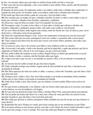 6. Ora, vós mesmas sabeis que com todas as minhas forças tenho servido a vosso pai.
7. Mas vosso pai me tem enganado, e dez vezes mudou o meu salário; Deus, porém, não lhe permitiu
que me fizesse mal.
8. Quando ele dizia assim: Os salpicados serão o teu salário; então todo o rebanho dava salpicados. E
quando ele dizia assim: Os listrados serão o teu salário, então todo o rebanho dava listrados.
9. De modo que Deus tem tirado o gado de vosso pai, e mo tem dado a mim.
10. Pois sucedeu que, ao tempo em que o rebanho concebia, levantei os olhos e num sonho vi que os
bodes que cobriam o rebanho eram listrados, salpicados e malhados.
11. Disse-me o anjo de Deus no sonho: Jacó! Eu respondi: Eis-me aqui.
12. Prosseguiu o anjo: Levanta os teus olhos e vê que todos os bodes que cobrem o rebanho são
listrados, salpicados e malhados; porque tenho visto tudo o que Labão te vem fazendo.
13. Eu sou o Deus de Betel, onde ungiste uma coluna, onde me fizeste um voto; levanta-te, pois, sai-te
desta terra e volta para a terra da tua parentela.
14. Então lhe responderam Raquel e Léia: Temos nós ainda parte ou herança na casa de nosso pai?
15. Não somos tidas por ele como estrangeiras? pois nos vendeu, e consumiu todo o nosso preço.
16. Toda a riqueza que Deus tirou de nosso pai é nossa e de nossos filhos; portanto, faze tudo o que
Deus te mandou.
17. Levantou-se, pois, Jacó e fez montar seus filhos e suas mulheres sobre os camelos;
18. e levou todo o seu gado, e toda a sua fazenda, que havia adquirido, o gado que possuía, que havia
adquirido em Padã-Arã, a fim de ir ter com Isaque, seu pai, à terra de Canaã.
19. Ora, tendo Labão ido tosquiar as suas ovelhas, Raquel furtou os ídolos que pertenciam a seu pai.
20. Jacó iludiu a Labão, o arameu, não lhe fazendo saber que fugia;
21. e fugiu com tudo o que era seu; e, levantando-se, passou o Rio, e foi em direção à montanha de
Gileade.
22. Ao terceiro dia foi Labão avisado de que Jacó havia fugido.
23. Então, tomando consigo seus irmãos, seguiu atrás de Jacó jornada de sete dias; e alcançou-o na
montanha de Gileade.
24. Mas Deus apareceu de noite em sonho a Labão, o arameu, e disse-lhe: Guardate, que não fales a Jacó
nem bem nem mal.
25. Alcançou, pois, Labão a Jacó. Ora, Jacó tinha armado a sua tenda na montanha; armou também
Labão com os seus irmãos a sua tenda na montanha de Gileade.
26. Então disse Labão a Jacó: Que fizeste, que me iludiste e levaste minhas filhas como cativas da
espada?
27. Por que fizeste ocultamente, e me iludiste e não mo fizeste saber, para que eu te enviasse com alegria
e com cânticos, ao som de tambores e de harpas;
28. Por que não me permitiste beijar meus filhos e minhas filhas? Ora, assim procedeste nesciamente.
29. Está no poder da minha mão fazer-vos o mal, mas o Deus de vosso pai falou-me ontem à noite,
dizendo: Guarda-te, que não fales a Jacó nem bem nem mal.
30. Mas ainda que quiseste ir embora, porquanto tinhas saudades da casa de teu pai, por que furtaste os
meus deuses?
31. Respondeu-lhe Jacó: Porque tive medo; pois dizia comigo que tu me arrebatarias as tuas filhas.
32. Com quem achares os teus deuses, porém, esse não viverá; diante de nossos irmãos descobre o que é
teu do que está comigo, e leva-o contigo. Pois Jacó não sabia que Raquel os tinha furtado.
 