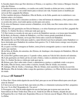 1. Sucedeu depois disso que Davi derrotou os filisteus, e os sujeitou; e Davi tomou a Metegue-Ama das
mãos dos filisteus.
2. Também derrotou os moabitas, e os mediu com cordel, fazendo-os deitar por terra; e mediu dois
cordéis para os matar, e um cordel inteiro para os deixar com vida. Ficaram assim os moabitas por
servos de Davi, pagando-lhe tributos.
3. Davi também derrotou a Hadadézer, filho de Reobe, rei de Zobá, quando este ia estabelecer o seu
domínio sobre o rio Eufrates.
4. E tomou-lhe Davi mil e setecentos cavaleiros e vinte mil homens de infantaria; e Davi jarretou a todos
os cavalos dos carros, reservando apenas cavalos para cem carros.
5. Os sírios de Damasco vieram socorrer a Hadadézer, rei de Zobá, mas Davi matou deles vinte e dois
mil homens.
6. Então Davi pôs guarnições em Síria de Damasco, e os sírios ficaram por servos de Davi, pagando-lhe
tributos. E o Senhor lhe dava a vitória por onde quer que ia.
7. E Davi tomou os escudos de ouro que os servos de Hadadézer usavam, e os trouxe para Jerusalém.
8. De Betá e de Berotai, cidades de Hadadézer, o rei Davi tomou grande quantidade de bronze.
9. Quando Toí, rei de Hamate, ouviu que Davi ferira todo o exército de Hadadézer,
10. mandou-lhe seu filho Jorão para saudá-lo, e para felicitá-lo por haver pelejado contra Hadadézer e o
haver derrotado; pois Hadadézer de contínuo fazia guerra a Toí. E Jorão trouxe consigo vasos de prata
de ouro e de bronze,
11. os quais o rei Davi consagrou ao Senhor, como já havia consagrado a prata e o ouro de todas as
nações que sujeitara.
12. da Síria, de Moabe, dos amonitas, dos filisteus, de Amaleque e dos despojos de Hadadézer, filho de
Reobe, rei de Zobá.
13. Assim Davi ganhou nome para si. E quando voltou, matou no Vale do Sal a dezoito mil edomitas.
14. E pôs guarnições em Edom; pô-las em todo o Edom, e todos os edomitas tornaram-se servos de
Davi. E o Senhor lhe dava a vitória por onde quer que ia.
15. Reinou, pois, Davi sobre todo o Israel, e administrava a justiça e a eqüidade a todo o seu povo.
16. Joabe, filho de Zeruia, estava sobre o exército; Jeosafá, filho de Ailude, era cronista;
17. Zadoque, filho de Aitube, e Aimeleque, filho de Abiatar, eram sacerdotes; Seraías era escrivão;
18. Benaías, filho de Jeoiada, tinha o cargo dos quereteus e peleteus; e os filhos de Davi eram ministros
de estado.

[II Samuel 9]II   Samuel 9
1. Disse Davi: Resta ainda alguém da casa de Saul, para que eu use de benevolência para com ele por
amor de Jônatas?
2. E havia um servo da casa de Saul, cujo nome era Ziba; e o chamaram à presença de Davi. perguntou-
lhe o rei: Tu és Ziba? Respondeu ele: Teu servo!
3. Prosseguiu o rei: Não há ainda alguém da casa de Saul para que eu possa usar com ele da
benevolência de Deus? Então disse Ziba ao rei: Ainda há um filho de Jônatas, aleijado dos pés.
4. Perguntou-lhe o rei: Onde está. Respondeu Ziba ao rei: Está em casa de Maquir, filho de Amiel, em
Lo-Debar.
 