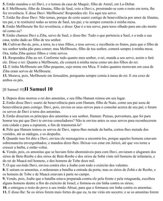 5. Então mandou o rei Davi, e o tomou da casa de Maquir, filho de Amiel, em Lo-Debar.
6. E Mefibosete, filho de Jônatas, filho de Saul, veio a Davi e, prostrando-se com o rosto em terra, lhe
fez reverência. E disse Davi: Mefibosete! Respondeu ele: Eis aqui teu servo.
7. Então lhe disse Davi: Não temas, porque de certo usarei contigo de benevolência por amor de Jônatas,
teu pai, e te restituirei todas as terras de Saul, teu pai; e tu sempre comerás à minha mesa.
8. Então Mefibosete lhe fez reverência, e disse: Que é o teu servo, para teres olhado para um cão morto
tal como eu?
9. Então chamou Davi a Ziba, servo de Saul, e disse-lhe: Tudo o que pertencia a Saul, e a toda a sua
casa, tenho dado ao filho de teu senhor.
10. Cultivar-lhe-ás, pois, a terra, tu e teus filhos, e teus servos; e recolherás os frutos, para que o filho de
teu senhor tenha pão para comer; mas Mefibosete, filho de teu senhor, comerá sempre à minha mesa.
Ora, tinha Ziba quinze filhos e vinte servos.
11. Respondeu Ziba ao rei: Conforme tudo quanto meu senhor, o rei, manda a seu servo, assim o fará
ele. Disse o rei: Quanto a Mefibosete, ele comerá à minha mesa como um dos filhos do rei.
12. E tinha Mefibosete um filho pequeno, cujo nome era Mica. E todos quantos moravam em casa de
Ziba eram servos de Mefibosete.
13. Morava, pois, Mefibosete em Jerusalém, porquanto sempre comia à mesa do rei. E era coxo de
ambos os pés.

[II Samuel 10]II   Samuel 10
1. Depois disto morreu o rei dos amonitas, e seu filho Hanum reinou em seu lugar.
2. Então disse Davi: usarei de benevolência para com Hanum, filho de Naás, como seu pai usou de
benevolência para comigo. Davi, pois, enviou os seus servos para o consolar acerca de seu pai; e foram
os servos de Davi à terra dos amonitas.
3. Então disseram os príncipes dos amonitas a seu senhor, Hanum: Pensas, porventura, que foi para
honrar teu pai que Davi te enviou consoladores? Não te enviou antes os seus servos para reconhecerem
esta cidade e para a espiarem, a fim de transtorná-la?
4. Pelo que Hanum tomou os servos de Davi, rapou-lhes metade da barba, cortou-lhes metade dos
vestidos, até as nádegas, e os despediu.
5. Quando isso foi dito a Davi, enviou ele mensageiros a encontrá-los, porque aqueles homens estavam
sobremaneira envergonhados; e mandou dizer-lhes: Deixai-vos estar em Jericó, até que vos torne a
crescer a barba, e então voltai.
6. Vendo, pois, os amonitas que se haviam feito abomináveis para com Davi, enviaram e alugaram dos
sírios de Bete-Reobe e dos sírios de Bete-Reobe e dos sírios de Sobá vinte mil homens de infantaria, e
do rei de Maacá mil homens, e dos homens de Tobe doze mil.
7. O que ouvindo Davi, enviou contra eles a Joabe com todo o exército dos valentes.
8. E saíram os amonitas, e ordenaram a batalha a entrada da porta; mas os sírios de Zobá e de Reobe, e
os homens de Tobe e de Maacá estavam à parte no campo.
9. Vendo, pois, Joabe que a batalha estava preparada contra ele pela frente e pela retaguarda, escolheu
alguns homens dentre a flor do exército de Israel, e formou-os em linha contra os sírios;
10. e entregou o resto do povo a seu irmão Abisai, para que o formasse em linha contra os amonitas.
11. E disse-lhe: Se os sírios forem mais fortes do que eu, tu me virás em socorro; e se os amonitas forem
 