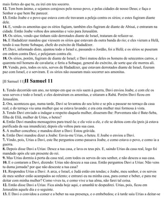 mais fortes do que tu, eu irei em teu socorro.
12. Tem bom ânimo, e sejamos corajosos pelo nosso povo, e pelas cidades de nosso Deus; e faça o
Senhor o que bem lhe parecer.
13. Então Joabe e o povo que estava com ele travaram a peleja contra os sírios; e estes fugiram diante
dele.
14. E, vendo os amonitas que os sírios fugiam, também eles fugiram de diante de Abisai, e entraram na
cidade. Então Joabe voltou dos amonitas e veio para Jerusalém.
15. Os sírios, vendo que tinham sido derrotados diante de Israel, trataram de refazer-se.
16. E Hadadézer mandou que viessem os sírios que estavam da outra banda do rio; e eles vieram a Helã,
tendo à sua frente Sobaque, chefe do exército de Hadadézer.
17. Davi, informado disto, ajuntou todo o Israel e, passando o Jordão, foi a Helã; e os sírios se puseram
em ordem contra Davi, e pelejaram contra ele.
18. Os sírios, porém, fugiram de diante de Israel; e Davi matou deles os homens de setecentos carros, e
quarenta mil homens de cavalaria; e feriu a Sobaque, general do exército, de sorte que ele morreu ali.
19. Vendo, pois, todos os reis, servos de Hadadézer, que estavam derrotados diante de Israel, fizeram
paz com Israel, e o serviram. E os sírios não ousaram mais socorrer aos amonitas.

[II Samuel 11]II   Samuel 11
1. Tendo decorrido um ano, no tempo em que os reis saem à guerra, Davi enviou Joabe, e com ele os
seus servos e todo o Israel; e eles destruíram os amonitas, e sitiaram a Rabá. Porém Davi ficou em
Jerusalém.
2. Ora, aconteceu que, numa tarde, Davi se levantou do seu leito e se pôs a passear no terraço da casa
real; e do terraço viu uma mulher que se estava lavando; e era esta mulher mui formosa à vista.
3. Tendo Davi enviado a indagar a respeito daquela mulher, disseram-lhe: Porventura não é Bate-Seba,
filha de Eliã, mulher de Urias, o heteu?
4. Então Davi mandou mensageiros para trazê-la; e ela veio a ele, e ele se deitou com ela (pois já estava
purificada da sua imundícia); depois ela voltou para sua casa.
5. A mulher concebeu; e mandou dizer a Davi: Estou grávida.
6. Então Davi mandou dizer a Joabe: Envia-me Urias, o heteu. E Joabe o enviou a Davi.
7. Vindo, pois, Urias a Davi, este lhe perguntou como passava Joabe, e como estava o povo, e como ia a
guerra.
8. Depois disse Davi a Urias: Desce a tua casa, e lava os teus pés. E, saindo Urias da casa real, logo foi
mandado após ele um presente do rei.
9. Mas Urias dormiu à porta da casa real, com todos os servos do seu senhor, e não desceu a sua casa.
10. E o contaram a Davi, dizendo: Urias não desceu a sua casa. Então perguntou Davi a Urias: Não vens
tu duma jornada? por que não desceste a tua casa?
11. Respondeu Urias a Davi: A arca, e Israel, e Judá estão em tendas; e Joabe, meu senhor, e os servos
de meu senhor estão acampados ao relento; e entrarei eu na minha casa, para comer e beber, e para me
deitar com minha mulher? Como vives tu, e como vive a tua alma, não farei tal coisa.
12. Então disse Davi a Urias: Fica ainda hoje aqui, e amanhã te despedirei. Urias, pois, ficou em
Jerusalém aquele dia e o seguinte.
13. E Davi o convidou a comer e a beber na sua presença, e o embebedou; e à tarde saiu Urias a deitar-se
 