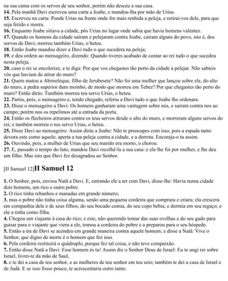 na sua cama com os servos de seu senhor, porém não desceu a sua casa.
14. Pela manhã Davi escreveu uma carta a Joabe, e mandou-lha por mão de Urias.
15. Escreveu na carta: Ponde Urias na frente onde for mais renhida a peleja, e retirai-vos dele, para que
seja ferido e morra.
16. Enquanto Joabe sitiava a cidade, pôs Urias no lugar onde sabia que havia homens valentes.
17. Quando os homens da cidade saíram e pelejaram contra Joabe, caíram alguns do povo, isto é, dos
servos de Davi; morreu também Urias, o heteu.
18. Então Joabe mandou dizer a Davi tudo o que sucedera na peleja;
19. e deu ordem ao mensageiro, dizendo: Quando tiveres acabado de contar ao rei tudo o que sucedeu
nesta peleja,
20. caso o rei se encolerize, e te diga: Por que vos chegastes tão perto da cidade a pelejar. Não sabíeis
vós que haviam de atirar do muro?
21. Quem matou a Abimeleque, filho de Jerubesete? Não foi uma mulher que lançou sobre ele, do alto
do muro, a pedra superior dum moinho, de modo que morreu em Tebez? Por que chegastes tão perto do
muro? Então dirás: Também morreu teu servo Urias, o heteu.
22. Partiu, pois, o mensageiro e, tendo chegado, referiu a Davi tudo o que Joabe lhe ordenara.
23. Disse o mensageiro a Davi: Os homens ganharam uma vantagem sobre nós, e sairam contra nos ao
campo; porém nos os repelimos até a entrada da porta.
24. Então os flecheiros atiraram contra os teus servos desde o alto do muro, e morreram alguns servos do
rei; e também morreu o teu servo Urias, o heteu.
25. Disse Davi ao mensageiro: Assim dirás a Joabe: Não te preocupes com isso, pois a espada tanto
devora este como aquele; aperta a tua peleja contra a cidade, e a derrota. Encoraja-o tu assim.
26. Ouvindo, pois, a mulher de Urias que seu marido era morto, o chorou.
27. E, passado o tempo do luto, mandou Davi recolhê-la a sua casa: e ela lhe foi por mulher, e lhe deu
um filho. Mas isto que Davi fez desagradou ao Senhor.

[II Samuel 12]II   Samuel 12
1. O Senhor, pois, enviou Natã a Davi. E, entrando ele a ter com Davi, disse-lhe: Havia numa cidade
dois homens, um rico e outro pobre.
2. O rico tinha rebanhos e manadas em grande número;
3. mas o pobre não tinha coisa alguma, senão uma pequena cordeira que comprara e criara; ela crescera
em companhia dele e de seus filhos; do seu bocado comia, do seu copo bebia, e dormia em seu regaço; e
ele a tinha como filha.
4. Chegou um viajante à casa do rico; e este, não querendo tomar das suas ovelhas e do seu gado para
guisar para o viajante que viera a ele, tomou a cordeira do pobre e a preparou para o seu hóspede.
5. Então a ira de Davi se acendeu em grande maneira contra aquele homem; e disse a Natã: Vive o
Senhor, que digno de morte é o homem que fez isso.
6. Pela cordeira restituirá o quádruplo, porque fez tal coisa, e não teve compaixão.
7. Então disse Natã a Davi: Esse homem és tu! Assim diz o Senhor Deus de Israel: Eu te ungi rei sobre
Israel, livrei-te da mão de Saul,
8. e te dei a casa de teu senhor, e as mulheres de teu senhor em teu seio; também te dei a casa de Israel e
de Judá. E se isso fosse pouco, te acrescentaria outro tanto.
 