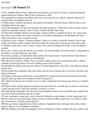 Jerusalém.

[II Samuel 13]II   Samuel 13
1. Ora, Absalão, filho de Davi, tinha uma irmã formosa, cujo nome era Tamar; e sucedeu depois de
algum tempo que Amnom, filho de Davi enamorou-se dela.
2. E angustiou-se Amnom, até adoecer, por amar, sua irmã; pois era virgem, e parecia impossível a
Amnom fazer coisa alguma com ela.
3. Tinha, porém, Amnom um amigo, cujo nome era Jonadabe, filho de Siméia, irmão de Davi; e era
Jonadabe homem mui sagaz.
4. Este lhe perguntou: Por que tu de dia para dia tanto emagreces, ó filho do rei? não mo dirás a mim?
Então lhe respondeu Amnom: Amo a Tamar, irmã de Absalão, meu irmão.
5. Tornou-lhe Jonadabe: Deita-te na tua cama, e finge-te doente; e quando teu pai te vier visitar, dize-
lhe: Peço-te que minha irmã Tamar venha dar-me de comer, preparando a comida diante dos meus
olhos, para que eu veja e coma da sua mão.
6. Deitou-se, pois, Amnom, e fingiu-se doente. Vindo o rei visitá-lo, disse-lhe Amnom: Peço-te que
minha irmã Tamar venha e prepare dois bolos diante dos meus olhos, para que eu coma da sua mão.
7. Mandou, então, Davi a casa, a dizer a Tamar: Vai a casa de Amnom, teu irmão, e faze-lhe alguma
comida.
8. Foi, pois, Tamar a casa de Amnom, seu irmão; e ele estava deitado. Ela tomou massa e, amassando-a,
fez bolos e os cozeu diante dos seus olhos.
9. E tomou a panela, e os tirou diante dele; porém ele recusou comer. E disse Amnom: Fazei retirar a
todos da minha presença. E todos se retiraram dele.
10. Então disse Amnom a Tamar: Traze a comida a câmara, para que eu coma da tua mão. E Tamar,
tomando os bolos que fizera, levou-os à câmara, ao seu irmão Amnom.
11. Quando lhos chegou, para que ele comesse, Amnom pegou dela, e disse-lhe: Vem, deita-te comigo,
minha irmã.
12. Ela, porém, lhe respondeu: Não, meu irmão, não me forces, porque não se faz assim em Israel; não
faças tal loucura.
13. Quanto a mim, para onde levaria o meu opróbrio? E tu passarias por um dos insensatos em Israel.
Rogo-te, pois, que fales ao rei, porque ele não me negará a ti.
14. Todavia ele não quis dar ouvidos à sua voz; antes, sendo mais forte do que ela, forçou-a e se deitou
com ela.
15. Depois sentiu Amnom grande aversão por ela, pois maior era a aversão que se sentiu por ela do que
o amor que lhe tivera. E disse-lhe Amnom: Levanta-te, e vai-te.
16. Então ela lhe respondeu: Não há razão de me despedires; maior seria este mal do que o outro já me
tens feito. Porém ele não lhe quis dar ouvidos,
17. mas, chamando o moço que o servia, disse-lhe: Deita fora a esta mulher, e fecha a porta após ela.
18. Ora, trazia ela uma túnica talar; porque assim se vestiam as filhas virgens dos reis. Então o criado
dele a deitou fora, e fechou a porta após ela.
19. Pelo que Tamar, lançando cinza sobre a cabeça, e rasgando a túnica talar que trazia, pôs as mãos
sobre a cabeça, e se foi andando e clamando.
20. Mas Absalão, seu irmão, lhe perguntou: Esteve Amnom, teu irmão, contigo? Ora pois, minha irmã,
 