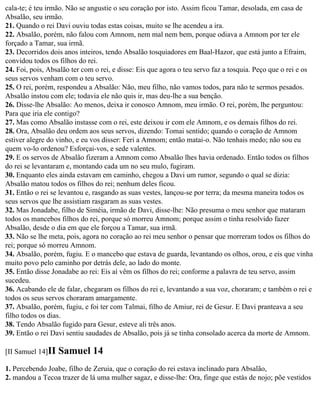 cala-te; é teu irmão. Não se angustie o seu coração por isto. Assim ficou Tamar, desolada, em casa de
Absalão, seu irmão.
21. Quando o rei Davi ouviu todas estas coisas, muito se lhe acendeu a ira.
22. Absalão, porém, não falou com Amnom, nem mal nem bem, porque odiava a Amnom por ter ele
forçado a Tamar, sua irmã.
23. Decorridos dois anos inteiros, tendo Absalão tosquiadores em Baal-Hazor, que está junto a Efraim,
convidou todos os filhos do rei.
24. Foi, pois, Absalão ter com o rei, e disse: Eis que agora o teu servo faz a tosquia. Peço que o rei e os
seus servos venham com o teu servo.
25. O rei, porém, respondeu a Absalão: Não, meu filho, não vamos todos, para não te sermos pesados.
Absalão instou com ele; todavia ele não quis ir, mas deu-lhe a sua benção.
26. Disse-lhe Absalão: Ao menos, deixa ir conosco Amnom, meu irmão. O rei, porém, lhe perguntou:
Para que iria ele contigo?
27. Mas como Absalão instasse com o rei, este deixou ir com ele Amnom, e os demais filhos do rei.
28. Ora, Absalão deu ordem aos seus servos, dizendo: Tomai sentido; quando o coração de Amnom
estiver alegre do vinho, e eu vos disser: Feri a Amnom; então matai-o. Não tenhais medo; não sou eu
quem vo-lo ordenou? Esforçai-vos, e sede valentes.
29. E os servos de Absalão fizeram a Amnom como Absalão lhes havia ordenado. Então todos os filhos
do rei se levantaram e, montando cada um no seu mulo, fugiram.
30. Enquanto eles ainda estavam em caminho, chegou a Davi um rumor, segundo o qual se dizia:
Absalão matou todos os filhos do rei; nenhum deles ficou.
31. Então o rei se levantou e, rasgando as suas vestes, lançou-se por terra; da mesma maneira todos os
seus servos que lhe assistiam rasgaram as suas vestes.
32. Mas Jonadabe, filho de Siméia, irmão de Davi, disse-lhe: Não presuma o meu senhor que mataram
todos os mancebos filhos do rei, porque só morreu Amnom; porque assim o tinha resolvido fazer
Absalão, desde o dia em que ele forçou a Tamar, sua irmã.
33. Não se lhe meta, pois, agora no coração ao rei meu senhor o pensar que morreram todos os filhos do
rei; porque só morreu Amnom.
34. Absalão, porém, fugiu. E o mancebo que estava de guarda, levantando os olhos, orou, e eis que vinha
muito povo pelo caminho por detrás dele, ao lado do monte.
35. Então disse Jonadabe ao rei: Eis aí vêm os filhos do rei; conforme a palavra de teu servo, assim
sucedeu.
36. Acabando ele de falar, chegaram os filhos do rei e, levantando a sua voz, choraram; e também o rei e
todos os seus servos choraram amargamente.
37. Absalão, porém, fugiu, e foi ter com Talmai, filho de Amiur, rei de Gesur. E Davi pranteava a seu
filho todos os dias.
38. Tendo Absalão fugido para Gesur, esteve ali três anos.
39. Então o rei Davi sentiu saudades de Absalão, pois já se tinha consolado acerca da morte de Amnom.

[II Samuel 14]II   Samuel 14
1. Percebendo Joabe, filho de Zeruia, que o coração do rei estava inclinado para Absalão,
2. mandou a Tecoa trazer de lá uma mulher sagaz, e disse-lhe: Ora, finge que estás de nojo; põe vestidos
 