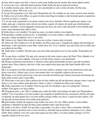de luto, não te unjas com óleo, e faze-te como uma mulher que há muitos dias chora algum morto;
3. vai ter com o rei, e fala-lhe desta maneira. Então Joabe lhe pôs as palavras na boca.
4. A mulher tecoíta, pois, indo ter com o rei e prostrando-se com o rosto em terra, fez-lhe uma
reverência e disse: Salva-me, o rei.
5. Ao que lhe perguntou o rei: Que tens? Respondeu ela: Na verdade eu sou viúva; morreu meu marido.
6. Tinha a tua serva dois filhos, os quais tiveram uma briga no campo e, não havendo quem os apartasse,
um feriu ao outro, e o matou.
7. E eis que toda a parentela se levantou contra a tua serva, dizendo: Dá-nos aquele que matou a seu
irmão, para que o matemos pela vida de seu irmão, a quem ele matou, de modo que exterminemos
também o herdeiro. Assim apagarão a brasa que me ficou, de sorte a não deixarem a meu marido nem
nome, nem remanescente sobre a terra.
8. Então disse o rei à mulher: Vai para tua casa, e eu darei ordem a teu respeito.
9. Respondeu a mulher tecoíta ao rei: A iniqüidade, ó rei meu senhor, venha sobre mim e sobre a casa de
meu pai; e fique inculpável o rei e o seu trono.
10. Tornou o rei: Quem falar contra ti, traze-mo a mim, e nunca mais te tocará.
11. Disse ela: Ora, lembre-se o rei do Senhor seu Deus, para que o vingador do sangue não prossiga na
destruição, e não extermine a meu filho. Então disse ele: Vive o Senhor, que não há de cair no chão nem
um cabelo de teu filho.
12. Então disse a mulher: Permite que a tua serva fale uma palavra ao rei meu senhor. Respondeu ele:
Fala.
13. Ao que disse a mulher: Por que, pois, pensas tu tal coisa contra o povo de Deus? Pois, falando o rei
esta palavra, fica como culpado, visto que o rei não torna a trazer o seu desterrado.
14. Porque certamente morreremos, e serereos como águas derramadas na terra, que não se podem
ajuntar mais; Deus, todavia, não tira a vida, mas cogita meios para que não fique banido dele o seu
desterrado.
15. E se eu agora vim falar esta palavra ao rei meu senhor, e porque o povo me atemorizou; pelo que
dizia a tua serva: Falarei, pois, ao rei; porventura fará o rei segundo a palavra da sua serva.
16. Porque o rei ouvirá, para livrar a sua serva da mão do homem que intenta exterminar da herança de
Deus tanto a mim como a meu filho.
17. Dizia mais a tua serva: Que a palavra do rei meu senhor me dê um descanso; porque como o anjo de
Deus é o rei, meu senhor, para discernir o bem e o mal; e o Senhor teu Deus seja contigo.
18. Então respondeu o rei à mulher: Peço-te que não me encubras o que eu te perguntar. Tornou a
mulher: Fale agora o rei meu senhor.
19. Perguntou, pois, o rei: Não é verdade que a mão de Joabe está contigo em tudo isso? Respondeu a
mulher: Vive a tua alma, ó rei meu senhor, que ninguém se poderá desviar, nem para a direita nem para
a esquerda, de tudo quanto diz o rei meu senhor; porque Joabe, teu servo, é quem me deu ordem, e foi
ele que pôs na boca da tua serva todas estas palavras;
20. para mudar a feição do negócio é que Joabe, teu servo, fez isso. Sábio, porém, é meu senhor,
conforme a sabedoria do anjo de Deus, para entender tudo o que há na terra.
21. Então o rei disse a Joabe: Eis que faço o que pedes; vai, pois, e faze voltar o mancebo Absalão.
22. Então Joabe se prostrou com o rosto em terra e, fazendo uma reverência, abençoou o rei; e disse
Joabe: Hoje conhece o teu servo que achei graça aos teus olhos, ó rei meu senhor, porque o rei fez
segundo a palavra do teu servo.
 