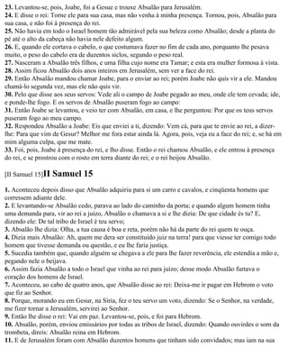23. Levantou-se, pois, Joabe, foi a Gesue e trouxe Absalão para Jerusalém.
24. E disse o rei: Torne ele para sua casa, mas não venha à minha presença. Tornou, pois, Absalão para
sua casa, e não foi à presença do rei.
25. Não havia em todo o Israel homem tão admirável pela sua beleza como Absalão; desde a planta do
pé até o alto da cabeça não havia nele defeito algum.
26. E, quando ele cortava o cabelo, o que costumava fazer no fim de cada ano, porquanto lhe pesava
muito, o peso do cabelo era de duzentos siclos, segundo o peso real.
27. Nasceram a Absalão três filhos, e uma filha cujo nome era Tamar; e esta era mulher formosa à vista.
28. Assim ficou Absalão dois anos inteiros em Jerusalém, sem ver a face do rei.
29. Então Absalão mandou chamar Joabe, para o enviar ao rei; porém Joabe não quis vir a ele. Mandou
chamá-lo segunda vez, mas ele não quis vir.
30. Pelo que disse aos seus servos: Vede ali o campo de Joabe pegado ao meu, onde ele tem cevada; ide,
e ponde-lhe fogo. E os servos de Absalão puseram fogo ao campo:
31. Então Joabe se levantou, e veio ter com Absalão, em casa, e lhe perguntou: Por que os teus servos
puseram fogo ao meu campo.
32. Respondeu Absalão a Joabe: Eis que enviei a ti, dizendo: Vem cá, para que te envie ao rei, a dizer-
lhe: Para que vim de Gesur? Melhor me fora estar ainda lá. Agora, pois, veja eu a face do rei; e, se há em
mim alguma culpa, que me mate.
33. Foi, pois, Joabe à presença do rei, e lho disse. Então o rei chamou Absalão, e ele entrou à presença
do rei, e se prostrou com o rosto em terra diante do rei; e o rei beijou Absalão.

[II Samuel 15]II   Samuel 15
1. Aconteceu depois disso que Absalão adquiriu para si um carro e cavalos, e cinqüenta homens que
corressem adiante dele.
2. E levantando-se Absalão cedo, parava ao lado do caminho da porta; e quando algum homem tinha
uma demanda para, vir ao rei a juízo, Absalão o chamava a si e lhe dizia: De que cidade és tu? E,
dizendo ele: De tal tribo de Israel é teu servo;
3. Absalão lhe dizia: Olha, a tua causa é boa e reta, porém não há da parte do rei quem te ouça.
4. Dizia mais Absalão: Ah, quem me dera ser constituído juiz na terra! para que viesse ter comigo todo
homem que tivesse demanda ou questão, e eu lhe faria justiça.
5. Sucedia também que, quando alguém se chegava a ele para lhe fazer reverência, ele estendia a mão e,
pegando nele o beijava.
6. Assim fazia Absalão a todo o Israel que vinha ao rei para juízo; desse modo Absalão furtava o
coração dos homens de Israel.
7. Aconteceu, ao cabo de quatro anos, que Absalão disse ao rei: Deixa-me ir pagar em Hebrom o voto
que fiz ao Senhor.
8. Porque, morando eu em Gesur, na Síria, fez o teu servo um voto, dizendo: Se o Senhor, na verdade,
me fizer tornar a Jerusalém, servirei ao Senhor.
9. Então lhe disse o rei: Vai em paz. Levantou-se, pois, e foi para Hebrom.
10. Absalão, porém, enviou emissários por todas as tribos de Israel, dizendo: Quando ouvirdes o som da
trombeta, direis: Absalão reina em Hebrom.
11. E de Jerusalém foram com Absalão duzentos homens que tinham sido convidados; mas iam na sua
 