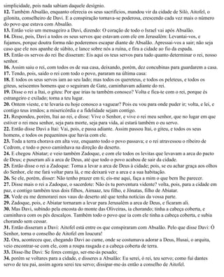 simplicidade, pois nada sabiam daquele desígnio.
12. Também Absalão, enquanto oferecia os seus sacrifícios, mandou vir da cidade de Siló, Aitofel, o
gilonita, conselheiro de Davi. E a conspiração tornava-se poderosa, crescendo cada vez mais o número
do povo que estava com Absalão.
13. Então veio um mensageiro a Davi, dizendo: O coração de todo o Israel vai após Absalão.
14. Disse, pois, Davi a todos os seus servos que estavam com ele em Jerusalém: Levantai-vos, e
fujamos, porque doutra forma não poderemos escapar diante de Absalão. Apressai-vos a sair; não seja
caso que ele nos apanhe de súbito, e lance sobre nós a ruína, e fira a cidade ao fio da espada.
15. Então os servos do rei lhe disseram: Eis aqui os teus servos para tudo quanto determinar o rei, nosso
senhor.
16. Assim saiu o rei, com todos os de sua casa, deixando, porém, dez concubinas para guardarem a casa.
17. Tendo, pois, saído o rei com todo o povo, pararam na última casa:
18. E todos os seus servos iam ao seu lado; mas todos os quereteus, e todos os peleteus, e todos os
giteus, seiscentos homens que o seguiram de Gate, caminhavam adiante do rei.
19. Disse o rei a Itai, o giteu: Por que irias tu também conosco? Volta e fica-te com o rei, porque és
estrangeiro e exilado; torna a teu lugar.
20. Ontem vieste, e te levaria eu hoje conosco a vaguear? Pois eu vou para onde puder ir; volta, e lei, e
contigo teus irmãos; a misericórdia e a fidelidade sejam contigo.
21. Respondeu, porém, Itai ao rei, e disse: Vive o Senhor, e vive o rei meu senhor, que no lugar em que
estiver o rei meu senhor, seja para morte, seja para vida, aí estará também o eu servo.
22. Então disse Davi a Itai: Vai, pois, e passa adiante. Assim passou Itai, o giteu, e todos os seus
homens, e todos os pequeninos que havia com ele.
23. Toda a terra chorava em alta voz, enquanto todo o povo passava; e o rei atravessou o ribeiro de
Cedrom, e todo o povo caminhava na direção do deserto.
24. E chegou Abiatar; e veio também Zadoque, e com ele todos os levitas que levavam a arca do pacto
de Deus; e puseram ali a arca de Deus, até que todo o povo acabou de sair da cidade.
25. Então disse o rei a Zadoque: Torna a levar a arca de Deus à cidade; pois, se eu achar graça aos olhos
do Senhor, ele me fará voltar para lá, e me deixará ver a arca e a sua habitação.
26. Se ele, porém, disser: Não tenho prazer em ti; eis-me aqui, faça a mim o que bem lhe parecer.
27. Disse mais o rei a Zadoque, o sacerdote: Não és tu porventura vidente? volta, pois, para a cidade em
paz, e contigo também teus dois filhos, Aimaaz, teu filho, e Jônatas, filho de Abiatar.
28. Vede eu me demorarei nos vaus do deserto até que tenha notícias da vossa parte.
29. Zadoque, pois, e Abiatar tornaram a levar para Jerusalém a arca de Deus, e ficaram ali.
30. Mas Davi, subindo pela encosta do monte das Oliveiras, ia chorando; tinha a cabeça coberta, e
caminhava com os pés descalços. Também todo o povo que ia com ele tinha a cabeça coberta, e subia
chorando sem cessar.
31. Então disseram a Davi: Aitofel está entre os que conspiraram com Absalão. Pelo que disse Davi: Ó
Senhor, torna o conselho de Aitofel em loucura!
32. Ora, aconteceu que, chegando Davi ao cume, onde se costumava adorar a Deus, Husai, o arquita,
veio encontrar-se com ele, com a roupa rasgada e a cabeça coberta de terra.
33. Disse-lhe Davi: Se fores comigo, ser-me-ás pesado;
34. porém se voltares para a cidade, e disseres a Absalão: Eu serei, ó rei, teu servo; como fui dantes
servo de teu pai, assim agora serei teu servo; dissipar-me-ás então a conselho de Aitofel.
 