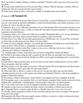 35. E não estão ali contigo Zadoque e Abiatar, sacerdotes? Portanto, tudo o que ouvires da casa do rei
lhes dirás.
36. Eis que estão também ali com eles seus dois filhos, Aimaaz, filho de Zadoque, e Jônatas, filho de
Abiatar; por eles me avisareis de tudo o que ouvirdes.
37. Husai, pois, amigo de Davi, voltou para a cidade. E Absalão entrou em Jerusalém.

[II Samuel 16]II   Samuel 16
1. Tendo Davi passado um pouco além do cume, eis que Ziba, o moço de Mefibosete, veio encontrar-se
com ele, com um par de jumentos albardados, e sobre eles duzentos pães, cem cachos de passas, e cem
de frutas de verão e um odre de vinho.
2. Perguntou, pois, o rei a Ziba: Que pretendes com isso? Respondeu Ziba: Os jumentos são para a casa
do rei, para se montarem neles; e o pão e as frutas de verão para os moços comerem; e o vinho para os
cansados no deserto beberem.
3. Perguntou ainda o rei: E onde está o filho de teu senhor? Respondeu Ziba ao rei: Eis que permanece
em Jerusalém, pois disse: Hoje a casa de Israel me restituirá o reino de meu pai.
4. Então disse o rei a Ziba: Eis que tudo quanto pertencia a Mefibosete é teu. Ao que Ziba, inclinando-
se, disse: Que eu ache graça aos teus olhos, ó rei meu senhor.
5. Tendo o rei Davi chegado a Baurim, veio saindo dali um homem da linhagem da casa de Saul, cujo
nome era Simei, filho de Gêra; e, adiantando-se, proferia maldições.
6. Também atirava pedras contra Davi e todos os seus servos, ainda que todo o povo e todos os
valorosos iam à direita e à esquerda do rei.
7. E, amaldiçoando-o Simei, assim dizia: Sai, sai, homem sanguinário, homem de Belial!
8. O Senhor te deu agora a paga de todo o sangue da casa de Saul, em cujo lugar tens reinado; já
entregou o Senhor o reino na mão de Absalão, teu filho; e eis-te agora na desgraça, pois és um homem
sanguinário.
9. Então Abisai, filho de Zeruia, disse ao rei: Por que esse cão morto amaldiçoaria ao rei meu senhor?
Deixa-me passar e tirar-lhe a cabeça.
10. Disse, porém, o rei: Que tenho eu convosco, filhos de Zeruia? Por ele amaldiçoar e por lhe ter dito o
Senhor: Amaldiçoa a Davi; quem dirá: Por que assim fizeste?
11. Disse mais Davi a Abisai, e a todos os seus servos: Eis que meu filho, que saiu das minhas
entranhas, procura tirar-me a vida; quanto mais ainda esse benjamita? Deixai-o; deixai que amaldiçoe,
porque o Senhor lho ordenou.
12. Porventura o Senhor olhará para a minha aflição, e me pagará com bem a maldição deste dia.
13. Prosseguiam, pois, o seu caminho, Davi e os seus homens, enquanto Simei ia pela encosta do monte,
defronte dele, caminhando e amaldiçoando, e atirava pedras contra ele, e levantava poeira.
14. E o rei e todo o povo que ia com ele chegaram cansados ao Jordão; e ali descansaram.
15. Absalão e todo o povo, os homens de Israel, vieram a Jerusalém; e Aitofel estava com ele.
16. E chegando Husai, o arquita, amigo de Davi, a Absalão, disse-lhe: Viva o rei, viva o rei!
17. Absalão, porém, perguntou a Husai: E esta a tua benevolência para com o teu amigo? Por que não
foste com o teu amigo?
18. Respondeu-lhe Husai: Não; pois aquele a quem o Senhor, e este povo, e todos os homens de Israel
têm escolhido, dele serei e com ele ficarei.
 