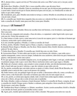19. E, demais disto, a quem serviria eu? Porventura não seria a seu filho? como servi a teu pai, assim
servirei a ti.
20. Então disse Absalão a Aitofel: Dai o vosso conselho sobre o que devemos fazer.
21. Respondeu Aitofel a Absalão: Entra às concubinas de teu pai, que ele deixou para guardarem a casa;
e assim todo o Israel ouvirá que te fizeste aborrecível para com teu pai, e se fortalecerão as mãos de
todos os que estão contigo.
22. Estenderam, pois, para Absalão uma tenda no terraço; e entrou Absalão às concubinas de seu pai, à
vista de todo o Israel.
23. E o conselho que Aitofel dava naqueles dias era como se o oráculo de Deus se consultara; tal era
todo o conselho de Aitofel, tanto para com Davi como para Absalão.

[II Samuel 17]II   Samuel 17
1. Disse mais Aitofel a Absalão: Deixa-me escolher doze mil homens, e me levantarei, e perseguirei a
Davi esta noite.
2. Irei sobre ele, enquanto está cansado, e fraco de mãos, e o espantarei: então fugirá todo o povo que
está com ele. Ferirei tão-somente o rei;
3. e farei tornar a ti todo o povo, como uma noiva à casa do seu esposo; pois é a vida dum só homem que
tu buscas; assim todo o povo estará em paz.
4. E este conselho agradou a Absalão, e a todos os anciãos de Israel.
5. Disse, porém, Absalão: Chamai agora a Husai, o arquita, e ouçamos também o que ele diz.
6. Quando Husai chegou a Absalão, este lhe disse: Desta maneira falou Aitofel; faremos conforme a sua
palavra? Se não, fala tu.
7. Então disse Husai a Absalão: O conselho que Aitofel deu esta vez não é bom.
8. Acrescentou Husai: Tu bem sabes que teu pai e os seus homens são valentes, e que estão com o
espírito amargurado, como a ursa no campo, roubada dos seus cachorros; além disso teu pai é homem de
guerra, e não passará a noite com o povo.
9. Eis que agora está ele escondido nalguma cova, ou em qualquer outro lugar; e será que, caindo alguns
no primeiro ataque, todo o que o ouvir dirá: Houve morticínio entre o povo que segue a Absalão.
10. Então até o homem valente, cujo coração é como coração de leão, sem dúvida desmaiará; porque
todo o Israel sabe que teu pai é valoroso, e que são valentes os que estão com ele.
11. Eu, porém, aconselho que com toda a pressa se ajunte a ti todo o Israel, desde Dã até Berseba, em
multidão como a areia do mar; e que tu em pessoa vás à peleja.
12. Então iremos a ele, em qualquer lugar em que se achar, e desceremos sobre ele, como o orvalho cai
sobre a terra; e não ficará dele e de todos os homens que estão com ele nem sequer um só.
13. se ele, porém, se retirar para alguma cidade, todo o Israel trará cordas àquela cidade, e arrastá-la-
emos até o ribeiro, até que não se ache ali nem uma só pedrinha
14. Então Absalão e todos os homens e Israel disseram: Melhor é o conselho de Husai, o arquita, do que
o conselho de Aitofel: Porque assim o Senhor o ordenara, para aniquilar o bom conselho de Aitofel, a
fim de trazer o mal sobre Absalão.
15. Também disse Husai a Zadoque e a Abiatar, sacerdotes: Assim e assim aconselhou Aitofel a Absalão
e aos anciãos de Israel; porém eu aconselhei assim e assim.
16. Agora, pois, mandai apressadamente avisar a Davi, dizendo: Não passes esta noite nos vaus do
 