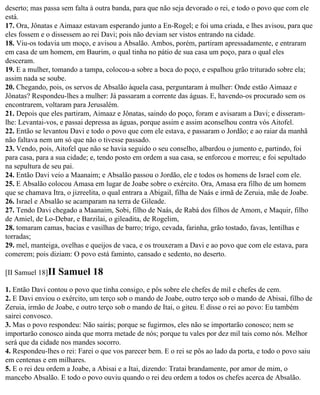 deserto; mas passa sem falta à outra banda, para que não seja devorado o rei, e todo o povo que com ele
está.
17. Ora, Jônatas e Aimaaz estavam esperando junto a En-Rogel; e foi uma criada, e lhes avisou, para que
eles fossem e o dissessem ao rei Davi; pois não deviam ser vistos entrando na cidade.
18. Viu-os todavia um moço, e avisou a Absalão. Ambos, porém, partiram apressadamente, e entraram
em casa de um homem, em Baurim, o qual tinha no pátio de sua casa um poço, para o qual eles
desceram.
19. E a mulher, tomando a tampa, colocou-a sobre a boca do poço, e espalhou grão triturado sobre ela;
assim nada se soube.
20. Chegando, pois, os servos de Absalão àquela casa, perguntaram à mulher: Onde estão Aimaaz e
Jônatas? Respondeu-lhes a mulher: Já passaram a corrente das águas. E, havendo-os procurado sem os
encontrarem, voltaram para Jerusalém.
21. Depois que eles partiram, Aimaaz e Jônatas, saindo do poço, foram e avisaram a Davi; e disseram-
lhe: Levantai-vos, e passai depressa as águas, porque assim e assim aconselhou contra vós Aitofel.
22. Então se levantou Davi e todo o povo que com ele estava, e passaram o Jordão; e ao raiar da manhã
não faltava nem um só que não o tivesse passado.
23. Vendo, pois, Aitofel que não se havia seguido o seu conselho, albardou o jumento e, partindo, foi
para casa, para a sua cidade; e, tendo posto em ordem a sua casa, se enforcou e morreu; e foi sepultado
na sepultura de seu pai.
24. Então Davi veio a Maanaim; e Absalão passou o Jordão, ele e todos os homens de Israel com ele.
25. E Absalão colocou Amasa em lugar de Joabe sobre o exército. Ora, Amasa era filho de um homem
que se chamava Itra, o jizreelita, o qual entrara a Abigail, filha de Naás e irmã de Zeruia, mãe de Joabe.
26. Israel e Absalão se acamparam na terra de Gileade.
27. Tendo Davi chegado a Maanaim, Sobi, filho de Naás, de Rabá dos filhos de Amom, e Maquir, filho
de Amiel, de Lo-Debar, e Barzilai, o gileadita, de Rogelim,
28. tomaram camas, bacias e vasilhas de barro; trigo, cevada, farinha, grão tostado, favas, lentilhas e
torradas;
29. mel, manteiga, ovelhas e queijos de vaca, e os trouxeram a Davi e ao povo que com ele estava, para
comerem; pois diziam: O povo está faminto, cansado e sedento, no deserto.

[II Samuel 18]II   Samuel 18
1. Então Davi contou o povo que tinha consigo, e pôs sobre ele chefes de mil e chefes de cem.
2. E Davi enviou o exército, um terço sob o mando de Joabe, outro terço sob o mando de Abisai, filho de
Zeruia, irmão de Joabe, e outro terço sob o mando de Itai, o giteu. E disse o rei ao povo: Eu também
sairei convosco.
3. Mas o povo respondeu: Não sairás; porque se fugirmos, eles não se importarão conosco; nem se
importarão conosco ainda que morra metade de nós; porque tu vales por dez mil tais como nós. Melhor
será que da cidade nos mandes socorro.
4. Respondeu-lhes o rei: Farei o que vos parecer bem. E o rei se pôs ao lado da porta, e todo o povo saiu
em centenas e em milhares.
5. E o rei deu ordem a Joabe, a Abisai e a Itai, dizendo: Tratai brandamente, por amor de mim, o
mancebo Absalão. E todo o povo ouviu quando o rei deu ordem a todos os chefes acerca de Absalão.
 