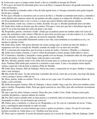 6. Assim saiu o povo a campo contra Israel; e deu-se a batalha no bosque de Efraim.
7. Ali o povo de Israel foi derrotado pelos servos de Davi; e naquele dia houve ali grande morticínio, de
vinte mil homens.
8. Pois a batalha se estendeu sobre a face de toda aquela terra, e o bosque consumiu mais gente naquele
dia do que a espada.
9. Por acaso Absalão se encontrou com os servos de Davi; e Absalão ia montado num mulo e, entrando o
mulo debaixo dos espessos ramos de um grande carvalho, pegou-se a cabeça de Absalão no carvalho, e
ele ficou pendurado entre o céu e a terra; e o mulo que estava debaixo dele passou adiante.
10. um homem, vendo isso, contou-o a Joabe, dizendo: Eis que vi Absalão pendurado dum carvalho.
11. Então disse Joabe ao homem que lho contara: Pois que o viste, por que não o derrubaste logo por
terra? E eu te haveria dado dez siclos de prata e um cinto.
12. Respondeu, porém, o homem a Joabe: Ainda que eu pudesse pesar nas minhas mãos mil siclos de
prata, não estenderia a mão contra o filho do rei; pois bem ouvimos que o rei deu ordem a ti, e a Abisai,
e a Itai, dizendo: Guardai-vos, cada um, de tocar no mancebo Absalão.
13. E se eu tivesse procedido falsamente contra a sua vida, coisa nenhuma se esconderia ao rei, e tu
mesmo te oporias a mim:
14. Então disse Joabe: Não posso demorar-me assim contigo aqui. E tomou na mão três dardos, e
traspassou com eles o coração de Absalão, estando ele ainda vivo no meio do carvalho.
15. E o cercaram dez mancebos, que levavam as armas de Joabe; e feriram a Absalão, e o mataram.
16. Então tocou Joabe a buzina, e o povo voltou de perseguir a Israel; porque Joabe deteve o povo.
17. E tomaram a Absalão e, lançando-o numa grande cova no bosque, levantaram sobre ele mui grande
montão de pedras. E todo o Israel fugiu, cada um para a sua tenda.
18. Ora, Absalão, quando ainda vivia, tinha feito levantar para si a coluna que está no vale do rei; pois
dizia: Nenhum filho tenho para conservar a memória o meu nome. E deu o seu próprio nome àquela
coluna, a qual até o dia de hoje se chama o Pilar de Absalão.
19. Então disse Aimaaz, filho de Zadoque: Deixa-me correr, e anunciarei ao rei que o Senhor o vingou a
mão e seus inimigos.
20. Mas Joabe lhe disse: Tu não serás hoje o portador das novas; outro dia as levarás, mas hoje não darás
a nova, porque é morto o filho do rei.
21. Disse, porém, Joabe ao cuchita: Vai tu, e dize ao rei o que viste. O cuchita se inclinou diante de
Joabe, e saiu correndo.
22. Então prosseguiu Aimaaz, filho de Zadoque, e disse a Joabe: Seja o que for, deixa-me também correr
após o cuchita. Respondeu Joabe: Para que agora correrias tu, meu filho, pois não receberias recompensa
pelas novas?
23. seja o que for, disse Aimaaz, correrei. Disse-lhe, pois, Joabe: Corre. Então Aimaaz correu pelo
caminho da planície, e passou adiante do cuchita.
24. Ora, Davi estava sentado entre as duas portas; e a sentinela subiu ao terraço da porta junto ao muro e,
levantando os olhos, viu um homem que corria só.
25. Gritou, pois, a sentinela, e o disse ao rei. Respondeu o rei: Se vem só, é portador de novas. Vinha,
pois, o mensageiro aproximando-se cada vez mais.
26. Então a sentinela viu outro homem que corria, e gritou ao porteiro, e disse: Eis que lá vem outro
homem correndo só. Então disse o rei: Também esse traz novas.
27. Disse mais a sentinela: O correr do primeiro parece ser o correr de Aimaaz, filho de Zadoque. Então
 