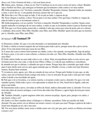 disse o rei: Este é homem de bem, e virá com boas novas.
28. Gritou, pois, Aimaaz, e disse ao rei: Paz! E inclinou-se ao rei com o rosto em terra, e disse: Bendito
seja o Senhor teu Deus, que entregou os homens que levantaram a mão contra o rei meu senhor.
29. Então perguntou o rei: Vai bem o mancebo Absalão? Respondeu Aimaaz: Quando Joabe me mandou
a mim, o servo do rei, vi um grande alvoroço; porem não sei o que era.
30. Disse-lhe o rei: Põe-te aqui ao lado. E ele se pôs ao lado, e esperou de pé.
31. Nisso chegou o cuchita, e disse: Novas para o rei meu senhor. Pois que hoje o Senhor te vingou da
mão de todos os que se levantaram contra ti.
32. Então perguntou o rei ao cuchita: Vai bem o mancebo Absalão? Respondeu o cuchita: Sejam como
aquele mancebo os inimigos do rei meu senhor, e todos os que se levantam contra ti para te fazerem mal.
33. Pelo que o rei ficou muito comovido e, subindo à sala que estava por cima da porta, pôs-se a chorar;
e andando, dizia assim: Meu filho Absalão, meu filho, meu filho Absalão! quem me dera que eu morrera
por ti, Absalão, meu filho, meu filho!

[II Samuel 19]II   Samuel 19
1. Disseram a Joabe: Eis que o rei está chorando e se lamentando por Absalão.
2. Então a vitória se tornou naquele dia em tristeza para todo o povo, porque nesse dia o povo ouviu
dizer: O rei está muito triste por causa de seu filho.
3. E nesse dia o povo entrou furtivamente na cidade, como o faz quando, envergonhado, foge da peleja.
4. Estava, pois, o rei com o rosto coberto, e clamava em alta voz: Meu filho Absalão, Absalão meu filho,
meu filho!
5. Então entrou Joabe na casa onde estava o rei, e disse: Hoje envergonhaste todos os teus servos, que
livraram neste dia a tua vida, a vida de teus filhos e filhas, e a vida de tuas mulheres e concubinas,
6. amando aos que te odeiam, e odiando aos que te amam. Porque hoje dás a entender que nada valem
para ti nem chefes nem servos; pois agora entendo que se Absalão vivesse, e todos nós hoje fôssemos
mortos, ficarias bem contente.
7. Levanta-te, pois, agora; sai e fala ao coração de teus servos. Porque pelo Senhor te juro que, se não
saíres, nem um só homem ficará contigo esta noite; e isso te será pior do que todo o mal que tem vindo
sobre ti desde a tua mocidade até agora.
8. Pelo que o rei se levantou, e se sentou à porta; e avisaram a todo o povo, dizendo: Eis que o rei está
sentado à porta. Então todo o povo veio apresentar-se diante do rei. Ora, Israel havia fugido, cada um
para a sua tenda.
9. Entrementes todo o povo, em todas as tribos de Israel, andava altercando entre si, dizendo: O rei nos
tirou das mãos de nossos inimigos, e nos livrou das mãos dos filisteus; e agora fugiu da terra por causa
de Absalão.
10. Também Absalão, a quem ungimos sobre nós, morreu na peleja. Agora, pois, porque vos calais, e
não fazeis voltar o rei?
11. Então o rei Davi mandou dizer a Zadoque e a Abiatar, sacerdotes: Falai aos anciãos de Judá,
dizendo: Por que seríeis vós os últimos em tornar a trazer o rei para sua casa? Porque a palavra de todo o
Israel tem chegado ao rei, até a sua casa.
12. Vós sois meus irmãos; meus ossos e minha carne sois vós; por que, pois, seríeis os últimos em tornar
a trazer o rei?
 