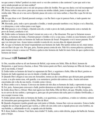 no que comer e beber? poderei eu mais ouvir a voz dos cantores e das cantoras? e por que será o teu
servo ainda pesado ao rei meu senhor?
36. O teu servo passará com o rei até um pouco além do Jordão. Por que me daria o rei tal recompensa?
37. Deixa voltar o teu servo, para que eu morra na minha cidade, junto à sepultura de meu pai e de
minha mãe. Mas eis aí o teu servo Quimã; passe ele com o rei meu senhor, e faze-lhe o que for do teu
agrado.
38. Ao que disse o rei: Quimã passará comigo, e eu lhe farei o que te parecer bem, e tudo quanto me
pedires te farei.
39. Havendo, pois, todo o povo passado o Jordão, e tendo passado também o rei, beijou o rei a Barzilai,
e o abençoou; e este voltou para o seu lugar.
40. Dali passou o rei a Gilgal, e Quimã com ele; e todo o povo de Judá, juntamente com a metade do
povo de Israel, conduziu o rei.
41. Então todos os homens de Israel vieram ter com o rei, e lhe disseram: Por que te furtaram nossos
irmãos, os homens de Judá, e fizeram passar o Jordão o rei e a sua casa, e todos os seus homens com ele?
42. Responderam todos os homens de Judá aos homens de Israel: Porquanto o rei é nosso parente: Por
que vos irais por isso. Acaso temos comido à custa do rei, ou nos deu ele algum presente?
43. Ao que os homens de Israel responderam aos homens de Judá: Dez partes temos no rei; mais temos
nós em Davi do que vós. Por que, pois, fizestes pouca conta de nós. Não foi a nossa palavra a primeira,
para tornar a trazer o nosso rei? Porém a palavra dos homens de Judá foi mais forte do que a palavra dos
homens de Israel.

[II Samuel 20]II   Samuel 20
1. Ora, sucedeu achar-se ali um homem de Belial, cujo nome era Sebá, filho de Bicri, homem de
Benjamim, o qual tocou a buzina, e disse: Não temos parte em Davi, nem herança no filho de Jessé; cada
um à sua tenda, ó Israel!
2. Então todos os homens de Israel se separaram de Davi, e seguiram a Sebá, filho de Bicri; porém os
homens de Judá seguiram ao seu rei desde o Jordão até Jerusalém.
3. Quando Davi chegou à sua casa em Jerusalém, tomou as dez concubinas que deixara para guardarem
a casa, e as pôs numa casa, sob guarda, e as sustentava; porém não entrou a elas. Assim estiveram
encerradas até o dia da sua morte, vivendo como viúvas.
4. Disse então o rei a Amasa: Convoca-me dentro de três dias os homens de Judá, e apresenta-te aqui.
5. Foi, pois, Amasa para convocar a Judá, porém demorou-se além do tempo que o rei lhe designara.
6. Então disse Davi a Abisai: Mais mal agora nos fará Sebá, filho de Bicri, do que Absalão; toma, pois,
tu os servos de teu senhor, e persegue-o, para que ele porventura não ache para si cidades fortificadas, e
nos escape à nossa vista.
7. Então saíram atrás dele os homens de Joabe, e os quereteus, e os peleteus, e todos os valentes; saíram
de Jerusalém para perseguirem a Sebá, filho de Bicri.
8. Quando chegaram à pedra grande que está junto a Gibeão, Amasa lhes veio ao encontro. Estava Joabe
cingido do seu traje de guerra que vestira, e sobre ele um cinto com a espada presa aos seus lombos, na
sua bainha; e, adiantando-se ele, a espada caiu da bainha.
9. E disse Joabe a Amasa: Vais bem, meu irmão? E Joabe, com a mão direita, pegou da barba de Amasa,
para o beijar.
 