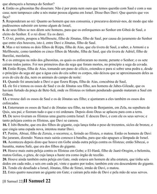 que abençoeis a herança do Senhor?
4. Então os gibeonitas lhe disseram: Não é por prata nem ouro que temos questão com Saul e com a sua
casa; nem tampouco cabe a nós matar pessoa alguma em Israel. Disse-lhes Davi: Que quereis que vos
faça?
5. Responderam ao rei: Quanto ao homem que nos consumia, e procurava destruir-nos, de modo que não
pudéssemos subsistir em termo algum de Israel,
6. de seus filhos se nos dêem sete homens, para que os enforquemos ao Senhor em Gibeá de Saul, o
eleito do Senhor. E o rei disse: Eu os darei.
7. O rei, porém, poupou a Mefibosete, filho de Jônatas, filho de Saul, por causa do juramento do Senhor
que entre eles houvera, isto é, entre Davi e Jônatas, filho de Saul.
8. Mas o rei tomou os dois filhos de Rizpa, filha de Aías, que ela tivera de Saul, a saber, a Armoni e a
Mefibosete, como também os cinco filhos de Merabe, filha de Saul, que ela tivera de Adriel, filho de
Barzilai, meolatita,
9. e os entregou na mão dos gibeonitas, os quais os enforcaram no monte, perante o Senhor; e os sete
caíram todos juntos. Foi nos primeiros dias da sega que foram mortos, no princípio a sega da cevada.
10. Então Rizpa, filha de Aías, tomando um pano de cilício, estendeu-o para si sobre uma pedra e, desde
o princípio da sega até que a água caiu do céu sobre os corpos, não deixou que se aproximassem deles as
aves do céu de dia, nem os animais do campo de noite:
11. Quando foi anunciado a Davi o que fizera Rizpa, filha de Aías, concubina de Saul,
12. ele foi e tomou os ossos de Saul e os de Jônatas seu filho, aos homens de Jabes-Gileade, que os
haviam furtado da praça de Bete-Seã, onde os filisteus os tinham pendurado quando mataram a Saul em
Gilboa;
13. e trouxe dali os ossos de Saul e os de Jônatas seu filho; e ajuntaram a eles também os ossos dos
enforcados.
14. Enterraram os ossos de Saul e de Jônatas seu filho, na terra de Benjamim, em Zela, na sepultura de
Quis, seu pai; e fizeram tudo o que o rei ordenara. Depois disto Deus se aplacou para com a terra.
15. De novo tiveram os filisteus uma guerra contra Israel. E desceu Davi, e com ele os seus servos; e
tanto pelejara contra os filisteus, que Davi se cansou.
16. E Isbi-Benobe, que era dos filhos do gigante, cuja lança tinha o peso de trezentos, siclos de bronze, e
que cingia uma espada nova, intentou matar Davi.
17. Porém, Abisai, filho de Zeruia, o socorreu; e, ferindo ao filisteu, o matou. Então os homens de Davi
lhe juraram, dizendo: Nunca mais sairás conosco à batalha, para que não apagues a lâmpada de Israel.
18. Aconteceu depois disto que houve em Gobe ainda outra peleja contra os filisteus; então Sibecai, o
husatita, matou Safe, que era dos filhos do gigante.
19. Houve mais outra peleja contra os filisteus em Gobe; e El-Hanã, filho de Jaaré-Oregim, o belemita,
matou Golias, o giteu, de cuja lança a haste era como órgão de tecelão.
20. Houve ainda também outra peleja em Gate, onde estava um homem de alta estatura, que tinha seis
dedos em cada mão, e seis em cada pé, vinte e quatro por todos; também este era descendente do gigante.
21. Tendo ele desafiado a Israel, Jônatas, filho de Simei, irmão de Davi, o matou.
22. Estes quatro nasceram ao gigante em Gate; e caíram pela mão de Davi e pela mão de seus servos.

[II Samuel 22]II   Samuel 22
 