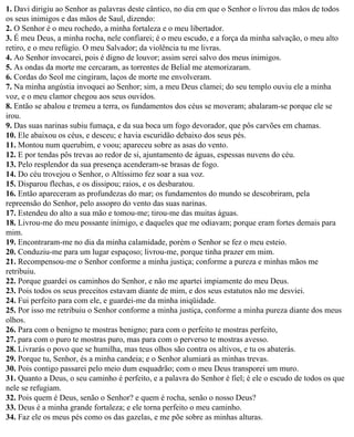 1. Davi dirigiu ao Senhor as palavras deste cântico, no dia em que o Senhor o livrou das mãos de todos
os seus inimigos e das mãos de Saul, dizendo:
2. O Senhor é o meu rochedo, a minha fortaleza e o meu libertador.
3. É meu Deus, a minha rocha, nele confiarei; é o meu escudo, e a força da minha salvação, o meu alto
retiro, e o meu refúgio. O meu Salvador; da violência tu me livras.
4. Ao Senhor invocarei, pois é digno de louvor; assim serei salvo dos meus inimigos.
5. As ondas da morte me cercaram, as torrentes de Belial me atemorizaram.
6. Cordas do Seol me cingiram, laços de morte me envolveram.
7. Na minha angústia invoquei ao Senhor; sim, a meu Deus clamei; do seu templo ouviu ele a minha
voz, e o meu clamor chegou aos seus ouvidos.
8. Então se abalou e tremeu a terra, os fundamentos dos céus se moveram; abalaram-se porque ele se
irou.
9. Das suas narinas subiu fumaça, e da sua boca um fogo devorador, que pôs carvões em chamas.
10. Ele abaixou os céus, e desceu; e havia escuridão debaixo dos seus pés.
11. Montou num querubim, e voou; apareceu sobre as asas do vento.
12. E por tendas pôs trevas ao redor de si, ajuntamento de águas, espessas nuvens do céu.
13. Pelo resplendor da sua presença acenderam-se brasas de fogo.
14. Do céu trovejou o Senhor, o Altíssimo fez soar a sua voz.
15. Disparou flechas, e os dissipou; raios, e os desbaratou.
16. Então apareceram as profundezas do mar; os fundamentos do mundo se descobriram, pela
repreensão do Senhor, pelo assopro do vento das suas narinas.
17. Estendeu do alto a sua mão e tomou-me; tirou-me das muitas águas.
18. Livrou-me do meu possante inimigo, e daqueles que me odiavam; porque eram fortes demais para
mim.
19. Encontraram-me no dia da minha calamidade, porém o Senhor se fez o meu esteio.
20. Conduziu-me para um lugar espaçoso; livrou-me, porque tinha prazer em mim.
21. Recompensou-me o Senhor conforme a minha justiça; conforme a pureza e minhas mãos me
retribuiu.
22. Porque guardei os caminhos do Senhor, e não me apartei impiamente do meu Deus.
23. Pois todos os seus preceitos estavam diante de mim, e dos seus estatutos não me desviei.
24. Fui perfeito para com ele, e guardei-me da minha iniqüidade.
25. Por isso me retribuiu o Senhor conforme a minha justiça, conforme a minha pureza diante dos meus
olhos.
26. Para com o benigno te mostras benigno; para com o perfeito te mostras perfeito,
27. para com o puro te mostras puro, mas para com o perverso te mostras avesso.
28. Livrarás o povo que se humilha, mas teus olhos são contra os altivos, e tu os abaterás.
29. Porque tu, Senhor, és a minha candeia; e o Senhor alumiará as minhas trevas.
30. Pois contigo passarei pelo meio dum esquadrão; com o meu Deus transporei um muro.
31. Quanto a Deus, o seu caminho é perfeito, e a palavra do Senhor é fiel; é ele o escudo de todos os que
nele se refugiam.
32. Pois quem é Deus, senão o Senhor? e quem é rocha, senão o nosso Deus?
33. Deus é a minha grande fortaleza; e ele torna perfeito o meu caminho.
34. Faz ele os meus pés como os das gazelas, e me põe sobre as minhas alturas.
 