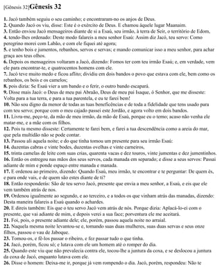 [Gênesis 32]Gênesis      32
1. Jacó também seguiu o seu caminho; e encontraram-no os anjos de Deus.
2. Quando Jacó os viu, disse: Este é o exército de Deus. E chamou àquele lugar Maanaim.
3. Então enviou Jacó mensageiros diante de si a Esaú, seu irmão, à terra de Seir, o território de Edom,
4. tendo-lhes ordenado: Deste modo falareis a meu senhor Esaú: Assim diz Jacó, teu servo: Como
peregrino morei com Labão, e com ele fiquei até agora;
5. e tenho bois e jumentos, rebanhos, servos e servas; e mando comunicar isso a meu senhor, para achar
graça aos teus olhos.
6. Depois os mensageiros voltaram a Jacó, dizendo: Fomos ter com teu irmão Esaú; e, em verdade, vem
ele para encontrar-te, e quatrocentos homens com ele.
7. Jacó teve muito medo e ficou aflito; dividiu em dois bandos o povo que estava com ele, bem como os
rebanhos, os bois e os camelos;
8. pois dizia: Se Esaú vier a um bando e o ferir, o outro bando escapará.
9. Disse mais Jacó: o Deus de meu pai Abraão, Deus de meu pai Isaque, ó Senhor, que me disseste:
Volta para a tua terra, e para a tua parentela, e eu te farei bem!
10. Não sou digno da menor de todas as tuas beneficências e de toda a fidelidade que tens usado para
com teu servo; porque com o meu cajado passei este Jordão, e agora volto em dois bandos.
11. Livra-me, peço-te, da mão de meu irmão, da mão de Esaú, porque eu o temo; acaso não venha ele
matar-me, e a mãe com os filhos.
12. Pois tu mesmo disseste: Certamente te farei bem, e farei a tua descendência como a areia do mar,
que pela multidão não se pode contar.
13. Passou ali aquela noite; e do que tinha tomou um presente para seu irmão Esaú:
14. duzentas cabras e vinte bodes, duzentas ovelhas e vinte carneiros,
15. trinta camelas de leite com suas crias, quarenta vacas e dez touros, vinte jumentas e dez jumentinhos.
16. Então os entregou nas mãos dos seus servos, cada manada em separado; e disse a seus servos: Passai
adiante de mim e ponde espaço entre manada e manada.
17. E ordenou ao primeiro, dizendo: Quando Esaú, meu irmão, te encontrar e te perguntar: De quem és,
e para onde vais, e de quem são estes diante de ti?
18. Então responderás: São de teu servo Jacó, presente que envia a meu senhor, a Esaú, e eis que ele
vem também atrás de nos.
19. Ordenou igualmente ao segundo, e ao terceiro, e a todos os que vinham atrás das manadas, dizendo:
Desta maneira falareis a Esaú quando o achardes.
20. E direis também: Eis que o teu servo Jacó vem atrás de nós. Porque dizia: Aplacá-lo-ei com o
presente, que vai adiante de mim, e depois verei a sua face; porventura ele me aceitará.
21. Foi, pois, o presente adiante dele; ele, porém, passou aquela noite no arraial.
22. Naquela mesma noite levantou-se e, tomando suas duas mulheres, suas duas servas e seus onze
filhos, passou o vau de Jaboque.
23. Tomou-os, e fê-los passar o ribeiro, e fez passar tudo o que tinha.
24. Jacó, porém, ficou só; e lutava com ele um homem até o romper do dia.
25. Quando este viu que não prevalecia contra ele, tocou-lhe a juntura da coxa, e se deslocou a juntura
da coxa de Jacó, enquanto lutava com ele.
26. Disse o homem: Deixa-me ir, porque já vem rompendo o dia. Jacó, porém, respondeu: Não te
 