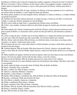 desafiaram os filisteus que se haviam reunido para a peleja, enquanto os homens de Israel se retiravam.
10. Este se levantou, e feriu os filisteus, até lhe cansar a mão e ficar pegada à espada; e naquele dia o
Senhor operou um grande livramento; e o povo voltou para junto de Eleazar, somente para tomar o
despojo.
11. Depois dele era Samá, filho de Agé, o hararita. Os filisteus se haviam ajuntado em Leí, onde havia
um terreno cheio de lentilhas; e o povo fugiu de diante dos filisteus.
12. Samá, porém, pondo-se no meio daquele terreno, defendeu-o e matou os filisteus, e o Senhor efetuou
um grande livramento.
13. Também três dos trinta cabeças desceram, no tempo da sega, e foram ter com Davi, à caverna de
Adulão; e a tropa dos filisteus acampara no vale de Refaim.
14. Davi estava então no lugar forte, e a guarnição dos filisteus estava em Belém.
15. E Davi, com saudade, exclamou: Quem me dera beber da água da cisterna que está junto a porta de
Belém!
16. Então aqueles três valentes romperam pelo arraial dos filisteus, tiraram água da cisterna que está
junto a porta de Belém, e a trouxeram a Davi; porém ele não quis bebê-la, mas derramou-a perante o
Senhor;
17. e disse: Longe de mim, ó Senhor, que eu tal faça! Beberia eu o sangue dos homens que foram com
risco das suas vidas? De maneira que não a quis beber. Isto fizeram aqueles três valentes.
18. Ora, Abisai, irmão de Joabe, filho de Zeruia, era chefe dos trinta; e este alçou a sua lança contra
trezentos, e os matou, e tinha nome entre os três.
19. Porventura não era este o mais nobre dentre os trinta? portanto se tornou o chefe deles; porém aos
primeiros três não chegou.
20. Também Benaías, filho de Jeoiada, filho dum homem de Cabzeel, valoroso e de grandes feitos,
matou os dois filhos de Ariel de Moabe; depois desceu, e matou um leão dentro duma cova, no tempo da
neve.
21. Matou também um egípcio, homem de temível aspecto; tinha este uma lança na mão, mas Benaías
desceu a ele com um cajado, arrancou-lhe da mão a lança, e com ela o matou.
22. Estas coisas fez Benaías, filho de Jeoiada, pelo que teve nome entre os três valentes.
23. Dentre os trinta ele era o mais afamado, porém aos três primeiros não chegou. Mas Davi o pôs sobre
os seus guardas.
24. Asael, irmão de Joabe, era um dos trinta; El-Hanã, filho de Dodó, de Belém;
25. Samá, o harodita; Elica, o harodita;
26. Jelez, o paltita; Ira, filho de Iques, o tecoíta;
27. Abiezer, o anatotita; Mebunai, o husatita;
28. Zalmom, o aoíta; Maarai, o netofatita;
29. Helebe, filho de Baaná, o netofatita; Itai, filho de Ribai, de Gibeá dos filhos de Benjamim;
30. Benaías, o piratonita; Hidai, das torrentes de Gaás;
31. Abi-Albom, o arbatita; Azmavete, o barumita;
32. Eliabá, o saalbonita; Bene-Jásen; e Jônatas;
33. Samá, o hararita; Aião, filho de Sarar, o hararita;
34. Elifelete, filho de Acasbai, filho do maacatita; Eliã, filho de Aitofel, o gilonita;
35. Hezrai, o carmelita; Paarai, o arbita;
36. Igal, filho de Natã, de Zobá; Bani, o gadita;
 