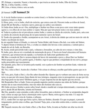 37. Zeleque, o amonita; Naarai, o beerotita, o que trazia as armas de Joabe, filho de Zeruia;
38. Ira, o itrita; Garebe, o itrita;
39. Urias, o heteu; trinta e sete ao todo.

[II Samuel 24]II   Samuel 24
1. A ira do Senhor tornou a acender-se contra Israel, e o Senhor incitou a Davi contra eles, dizendo: Vai,
numera a Israel e a Judá.
2. Disse, pois, o rei a Joabe, chefe do exército, que estava com ele: Percorre todas as tribos de Israel,
desde Dã até Berseba, e numera o povo, para que eu saiba o seu número.
3. Então disse Joabe ao rei: Ora, multiplique o Senhor teu Deus a este povo cem vezes tanto quanto
agora é, e os olhos do rei meu senhor o vejam. Mas por que tem prazer nisto o rei meu senhor;
4. Todavia a palavra do rei prevaleceu contra Joabe, e contra os chefes do exército; Joabe, pois, saiu com
os chefes do exército da presença do rei para numerar o povo de Israel.
5. Tendo eles passado o Jordão, acamparam-se em Aroer, à direita da cidade que está no meio do vale de
Gade e na direção de Jazer;
6. em seguida foram a Gileade, e a terra de Tatim-Hódsi; dali foram a Da-Jaã, e ao redor até Sidom;
7. depois foram à fortaleza de Tiro, e a todas as cidades dos heveus e dos cananeus; e saíram para a
banda do sul de Judá, em Berseba.
8. Assim, tendo percorrido todo o país, voltaram a Jerusalém, ao cabo de nove meses e vinte dias.
9. Joabe, pois, deu ao rei o resultado da numeração do povo. E havia em Israel oitocentos mil homens
valorosos, que arrancavam da espada; e os homens de Judá eram quinhentos mil.
10. Mas o coração de Davi o acusou depois de haver ele numerado o povo; e disse Davi ao Senhor:
Muito pequei no que fiz; porém agora, ó Senhor, rogo-te que perdoes a iniqüidade do teu servo, porque
tenho procedido mui nesciamente.
11. Quando, pois, Davi se levantou pela manhã, veio a palavra do Senhor ao profeta Gade, vidente de
Davi, dizendo:
12. Vai, e dize a Davi: Assim diz o Senhor: Três coisas te ofereço; escolhe qual delas queres que eu te
faça.
13. Veio, pois, Gade a Davi, e fez-lho saber dizendo-lhe: Queres que te venham sete anos de fome na tua
terra; ou que por três meses fujas diante de teus inimigos, enquanto estes te perseguirem; ou que por três
dias haja peste na tua terra? Delibera agora, e vê que resposta hei de dar àquele que me enviou.
14. Respondeu Davi a Gade: Estou em grande angústia; porém caiamos nas mãos do Senhor, porque
muitas são as suas misericórdias; mas nas mãos dos homens não caia eu.
15. Então enviou o Senhor a peste sobre Israel, desde a manhã até o tempo determinado; e morreram do
povo, desde Dã até Berseba, setenta mil homens.
16. Ora, quando o anjo estendeu a mão sobre Jerusalém, para a destruir, o Senhor se arrependeu daquele
mal; e disse ao anjo que fazia a destruição entre o povo: Basta; retira agora a tua mão. E o anjo do
Senhor estava junto à eira de Araúna, o jebuseu.
17. E, vendo Davi ao anjo que feria o povo, falou ao Senhor, dizendo: Eis que eu pequei, e procedi
iniquamente; porém estas ovelhas, que fizeram? Seja, pois, a tua mão contra mim, e contra a casa de
meu pai.
18. Naquele mesmo dia veio Gade a Davi, e lhe disse: Sobe, levanta ao Senhor um altar na eira de
 